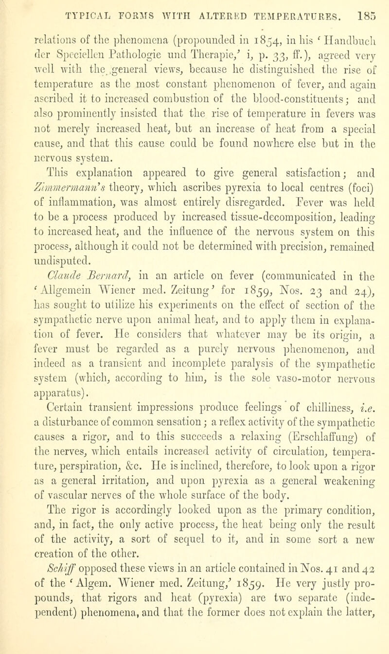 relations of the phenomena (propounded in 1854, in his ' Handbuch der Spcciellen Pathologic und Therapie/ i, p. 33, ff.), agreed very tvcU with the_ .general views^ because he distinguished the rise of temperature as the most constant phenomenon of fever, and again ascribed it to increased combustion of the blood-constituents; and also prominently insisted that the rise of temperature in fevers Avas not merely increased heat, but an increase of heat from a special cause, and that this cause could be found nowhere else but in the nervous system. This explanation appeared to give general satisfaction; and Zlmmermann''s theory, which ascribes pyrexia to local centres (foci) of inflammation, was almost entirely disregarded. Fever was held to be a process produced by increased tissue-decomposition, leading to increased heat, and the influence of the nervous system on this process, although it could not be determined with precision, remained undisputed. Claude Bernard, in an article on fever (communicated in the ' AUgemein Wiener med. Zeitung' for 1859, Nos. 33 and 24), has sought to utilize his experiments on the effect of section of the sympathetic nerve upon animal heat, and to apply them in explana- tion of fever. He considers that whatever may be its origin, a fever must be regarded as a purely nervous phenomenon, and indeed as a transient and incomplete paralysis of the sympathetic system (which, according to him, is the sole vaso-motor nervous apparatus). Certain transient impressions produce feelings of chilliness, i.e. a disturbance of common sensation; a reflex activity of the sympathetic causes a rigor, and to this succeeds a relaxing (Erschlaffung) of the nerves, which entails increased activity of circulation, tempera- ture, perspiration, &c. He is inclined, therefore, to look upon a rigor as a general irritation, and upon pyrexia as a general weakening of vascular nerves of the whole surface of the body. The rigor is accordingly looked upon as the primary condition, and, in fact, the only active process, the heat being only the result of the activity, a sort of sequel to it, and in some sort a new creation of the other. Schiff opposed these views in an article contained in Nos. 41 and 42 of the ' Algem. Wiener med. Zeitung,^ 1^59' He very justly pro- pounds, that rigors and heat (pyrexia) are two separate (inde- pendent) phenomena, and that the former does not explain the latter.