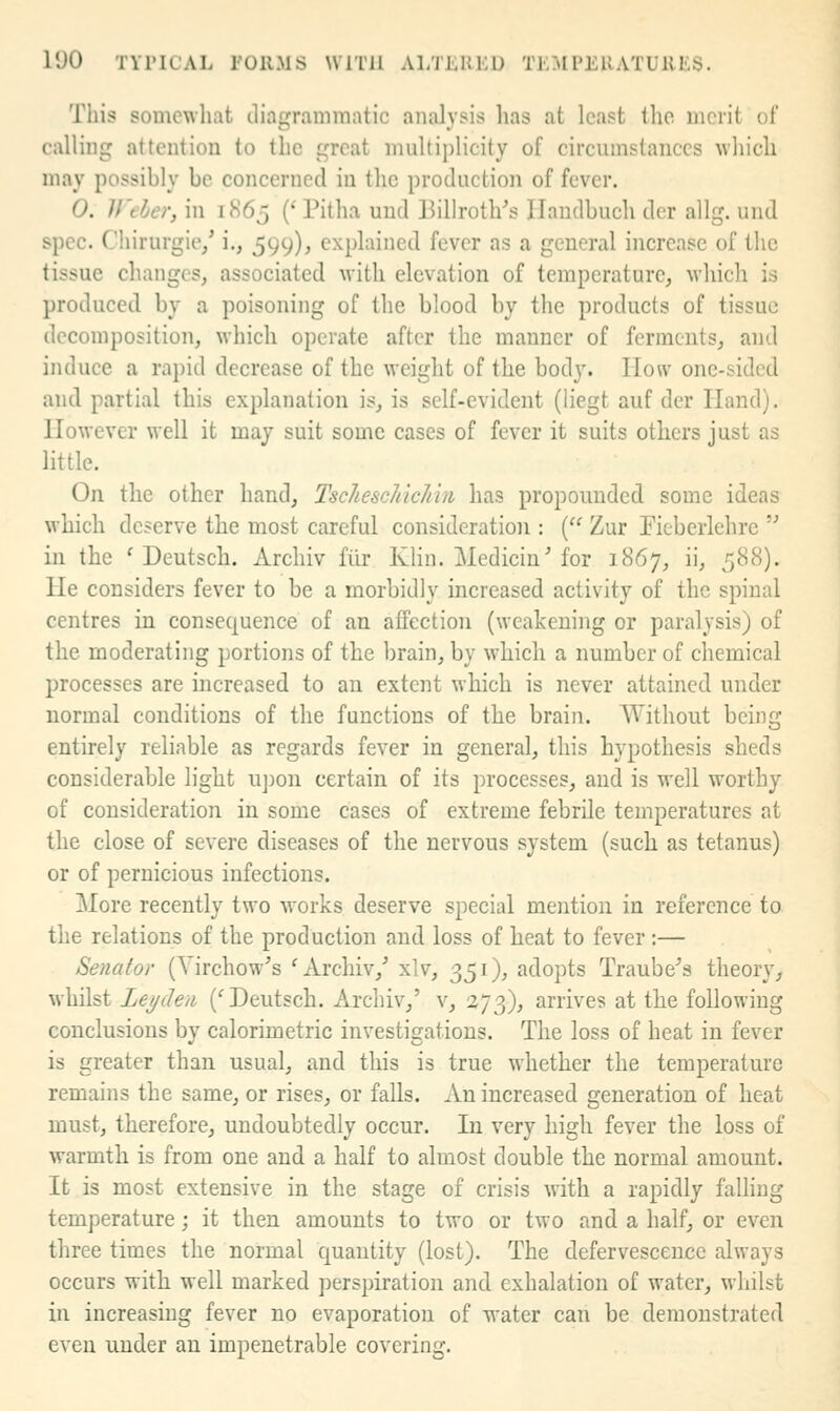 This somewhat diar'ramrnatic analysis lias at least the merit of calling attention to the great niultij)licity of circumstances which mav possibly be concerned in the production of fever. 0. V'eber, in 1H65 (' Pitha uud Billrotli's Ilaudbuch der allg. und spec. Chirurgie/ i., 599), explained fever as a general increase of the tissue changes, associated with elevation of temperature, which is produced by a poisoning of the blood by the products of tissue decomposition, which operate after the manner of ferments, and induce a rapid decrease of the weight of the body. How one-sided and partial this explanation is, is self-evident (liegt auf der Hand). However \vell it may suit some cases of fever it suits others just as little. On the other hand, TscItescJiicJiin has propounded some ideas which deserve the most careful consideration : { Zur Ficberlehre  in the ' Deutsch. Archiv filr KHn. Medicin'for 1867, ii, 5'SH). He considers fever to be a morbidly increased activity of the spinal centres in consequence of an affection (weakening or paralysis) of the moderating portions of the brain, by which a number of chemical processes are increased to an extent which is never attained under normal conditions of the functions of the brain. Without being entirely reliable as regards fever in general, this hypothesis sheds considerable light u])on certain of its processes, and is well worthy of consideration in some cases of extreme febrile temperatures at the close of severe diseases of the nervous system (such as tetanus) or of pernicious infections. More recently two works deserve special mention in reference to the relations of the production and loss of heat to fever :— Senator (Yirchow's 'Archiv/ xlv, 351), adopts Traube^s theory^ whilst Lej/den ('Deutsch. Archiv/ v, 273), arrives at the following conclusions by calorimetric investigations. The loss of heat in fever is greater than usual, and this is true whether the temperature remains the same, or rises, or falls. An increased generation of heat must, therefore, undoubtedly occur. In very high fever the loss of warmth is from one and a half to almost double the normal amount. It is most extensive in the stage of crisis with a rapidly falling temperature; it then amounts to two or two and a half, or even three times the normal quantity (lost). The defervescence always occurs with well marked perspiration and exhalation of water, whilst in increasing fever no evaporation of water can be demonstrated even under an impenetrable covering.