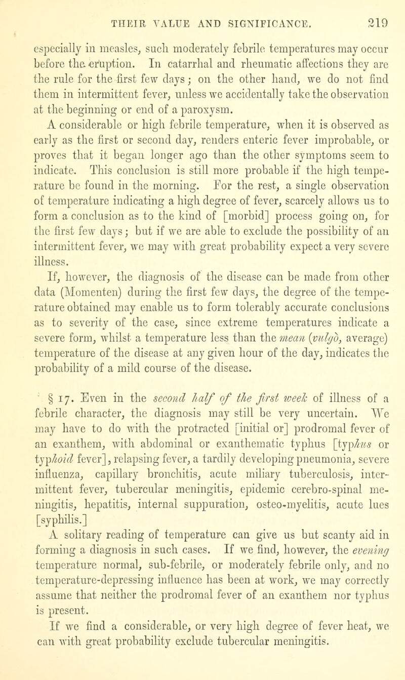 especially in measles, sucli moderately febrile temperatures may occur before tha •ei-'uptiou. In catarrhal and rheumatic affections they are the rule for the first few days; on the other hand, we do not find them in intermittent fever, unless we accidentally take the observation at the beginning or end of a paroxysm. A considerable or high febrile temperature, when it is observed as early as the first or second day, renders enteric fever improbable, or proves that it began longer ago than the other symptoms seem to indicate. This conclusion is still more probable if the high tempe- rature be found in the morning. For the rest, a single observation of temperature indicating a high degree of fever, scarcely allows us to form a conclusion as to the kind of [morbid] process going on, for the first few days; but if we are able to exclude the possibility of an intermittent fever, we may with great probabiHty expect a very severe illness. If, however, the diagnosis of the disease can be made from other data (Momenten) during the first few days, the degree of the tempe- rature obtained may enable us to form tolerably accurate conclusions as to severity of the case, since extreme temperatures indicate a severe form, whilst a temperature less than the mean {vul(/o, average) temperature of the disease at any given hour of the day, indicates the probabiUty of a mild course of the disease.  § 17. Even in the second half of the first week of illness of a febrile character, the diagnosis may still be very uncertain. We may have to do with the protracted [initial or] prodromal fever of an exanthem, with abdominal or exanthematic typhus [ij^his or i)']ihoid fever], relapsing fever, a tardily developing pneumonia, severe influenza, capillary bronchitis, acute miliary tuberculosis, inter- mittent fever, tubercular meningitis, epidemic cerebro-spinal me- ningitis, hepatitis, internal suppuration, osteo-myelitis, acute lues [syphilis.] A solitary reading of temperature can give us but scanty aid in forming a diagnosis in such cases. If we find, however, the evening temperature normal, sub-febrile, or moderately febrile only, and no temperature-depressing influence has been at work, we may correctly assume that neither the prodromal fever of an exanthem nor typhus is present. If we find a considerable, or very high degree of fever heat, we can Avith great probability exclude tubercular meningitis.