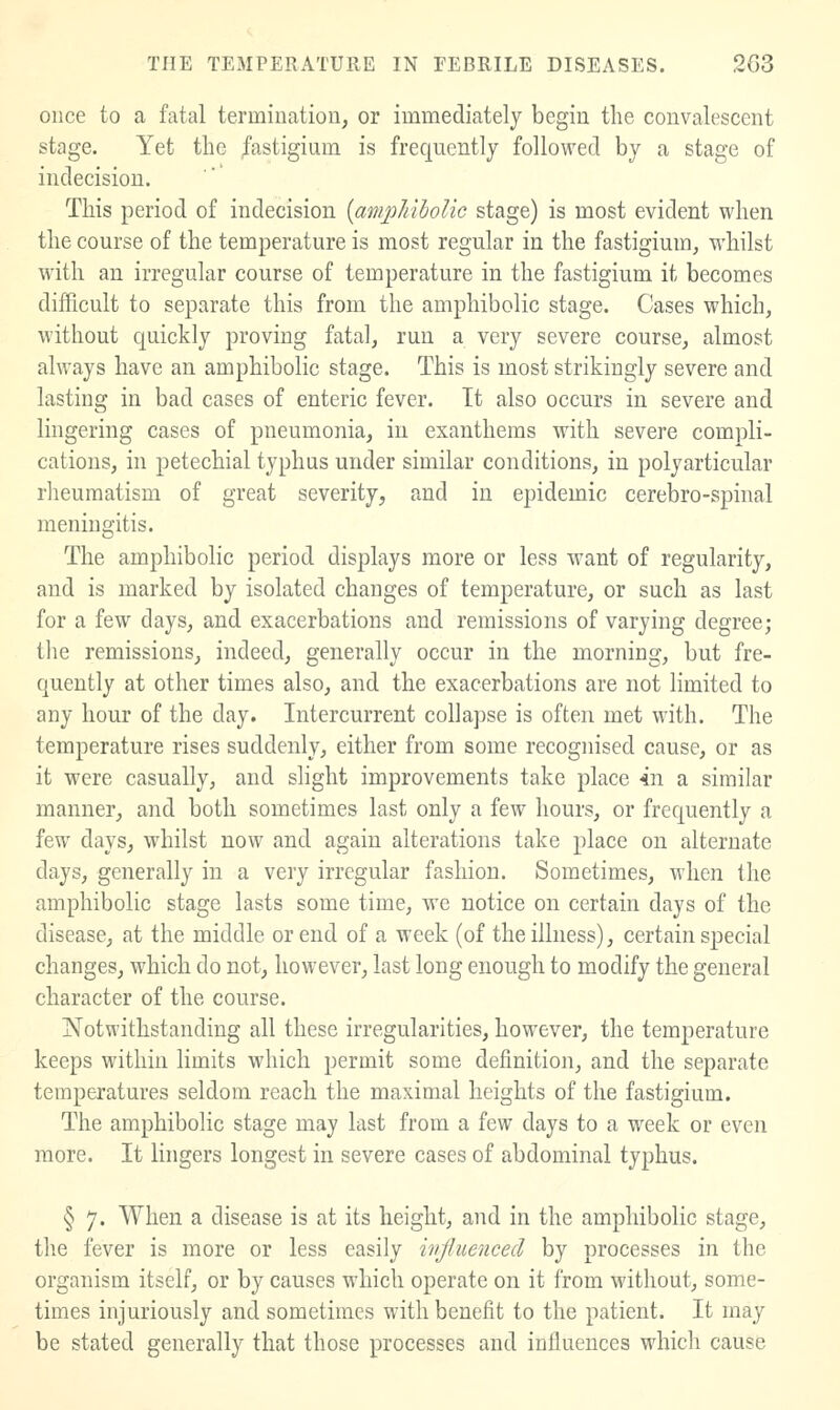 once to a fatal termination, or immediately begin the convalescent stage. Yet the fastigium is frequently followed by a stage of indecision. This period of indecision [ampJdboUc stage) is most evident when the course of the temperature is most regular in the fastigium, whilst with an irregular course of temperature in the fastigium it becomes difficult to separate this from the amphibolic stage. Cases which, without quickly proving fatal, run a very severe course, almost always have an amphibolic stage. This is most strikingly severe and lasting in bad cases of enteric fever. It also occurs in severe and lingering cases of pneumonia, in exanthems with severe compli- cations, in petechial typhus under similar conditions, in polyarticular rheumatism of great severity, and in epidemic cerebro-spinal meningitis. The amphibolic period displays more or less want of regularity, and is marked by isolated changes of temperature, or such as last for a few days, and exacerbations and remissions of varying degree; the remissions, indeed, generally occur in the morning, but fre- quently at other times also, and the exacerbations are not limited to any hour of the day. Intercurrent collapse is often met with. The temperature rises suddenly, either from some recognised cause, or as it were casually, and slight improvements take place 4n a similar manner, and both sometimes last only a few hours, or frequently a few days, whilst now and again alterations take place on alternate days, generally in a very irregular fashion. Sometimes, when the amphibolic stage lasts some time, we notice on certain days of the disease, at the middle or end of a week (of the illness), certain special changes, which do not, however, last long enough to modify the general character of the course. Notwithstanding all these irregularities, however, the temperature keeps within limits which permit some definition, and the separate temperatures seldom reach the maximal heights of the fastigium. The amphibolic stage may last from a few days to a week or even more. It lingers longest in severe cases of abdominal typhus. § 7. When a disease is at its height, and in the amphibolic stage, the fever is more or less easily ivjluenced by processes in the organism itself, or by causes which operate on it from without, some- times injuriously and sometimes with benefit to the patient. It may be stated generally that those processes and influences which cause