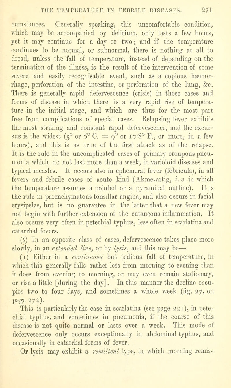 cumstances. Generally speaking, this uncomfortable condition, which may be accompanied by delirium, only lasts a few hours, yet it may continue for a day or two; and if the temperature continues to be normal, or subnormal, there is nothing at all to dread, unless the fall of temperature, instead of depending on the termination of the illness, is the result of the intervention of some severe and easily recognisable event, such as a copious hsemor- rhage, perforation of the intestine, or perforation of the lung, &c. There is generally rapid defervescence (crisis) in those cases and forms of disease in which there is a very rapid rise of tempera- ture in the initial stage, and which are thus for the most part free from complications of special cases. Relapsing fever exhibits the most striking and constant rapid defervescence, and the excur- sus is the widest (5° or 6° C. = 9° or iO'8° P., or more, in a few hours), and this is as true of the first attack as of the relapse. It is the rule in the uncomplicated cases of primary croupous pneu- monia which do not last more than a week, in varioloid diseases and typical measles. It occurs also in ephemeral fever (febricula), in all fevers and febrile cases of acute kind (Akme-artig, i. e. in which the temperature assumes a pointed or a pyramidal outline). It is the rule in parenchymatous tonsillar angina, and also occurs in facial erysipelas, but is no guarantee in the latter that a new fever may not begin with further extension of the cutaneous inflammation. It also occurs very often in petechial typhus, less often in scarlatina and catarrhal fevers. {b) In an opposite class of cases, defervescence takes place more slowly, in an extended line, or by I//sis, and this may be— (i) Either in a continuous but tedious fall of temperature, in which this generally falls rather less from morning to evening than it does from evening to morning, or may even remain stationary, or rise a little [during the day]. In this manner the decline occu- pies two to four days, and sometimes a whole week (fig. 27, on page 272). This is particularly the case in scarlatina (see page 221), in pete- chial typhus, and sometimes in pneumonia, if the course of this disease is not quite normal or lasts over a week. This mode of defervescence only occurs exceptionally in abdominal typhus, and occasionally in catarrhal forms of fever. Or lysis may exhibit a remiiterd type, in which morning remis-