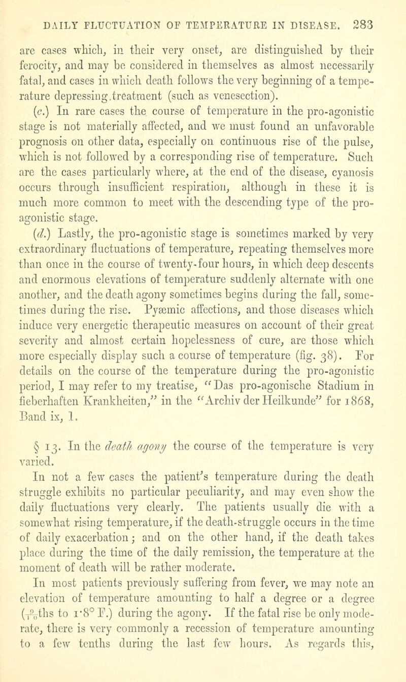 are cases which, in their very onset, are distinguished by their ferocity, and may be considered in themselves as almost necessarily fatal, and cases in which death follows the very beginning of a tempe- rature depressing.treatment (such as venesection). {c.) In rare cases the course of temperature in the pro-agonistic stage is not materially aifected, and w^e must found an unfavorable prognosis on other data, especially on continuous rise of the pulse, which is not followed by a corresponding rise of temperature. Such are the cases particularly where, at the end of the disease, cyanosis occurs through insufficient respiration, although in these it is much more common to meet with the descending type of the pro- agonistic stage. {d.) Lastly, the pro-agonistic stage is sometimes marked by very extraordinary fluctuations of temperature, repeating themselves more than once in the course of twenty-four hours, in which deep descents and enormous elevations of temperature suddenly alternate with one another, and the death agony sometimes begins during the fall, some- times during the rise. Pysemic affections, and those diseases which induce very energetic therapeutic measures on account of their great severity and almost certain hopelessness of cure, are those which more especially display such a course of temperature (fig. 38). For details on the course of the temperature during the pro-agonistic period, I may refer to my treatise, '^ Das pro-agonische Stadium in fieberhaften Krankheiten, in the ''Archiv der Heilkunde for 1868, Band ix, 1. § 13. In the deat/i agony the course of the temperature is very varied. In not a few cases the patient^s temperature during the death struggle exhibits no particular peculiarity, and may even show the daily fluctuations very clearly. The patients usually die with a somewhat rising temperature, if the death-struggle occurs in the time of daily exacerbation; and on the other hand, if the death takes place daring the time of the daily remission, the temperature at the moment of death will be rather moderate. In most patients previously suffering from fever, w^e may note an elevation of temperature amounting to half a degree or a degree (^ths to I'8° P.) during the agony. If the fatal rise be only mode- rate, there is very commonly a recession of temperature amounting to a few tenths during the last few hours. As regards this,