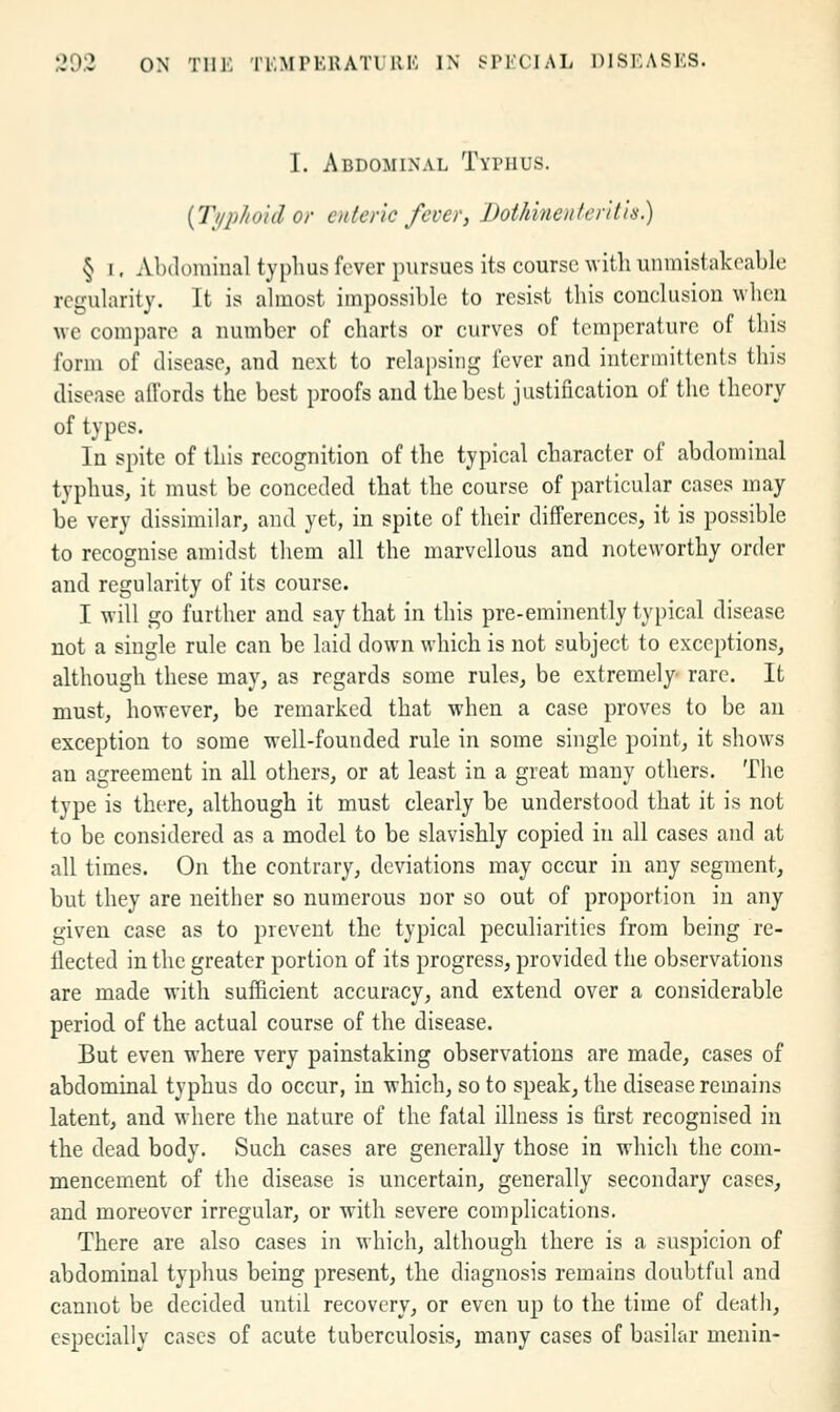 I. Abdominal Typhus. {Tiiphohl or enteric fever, Dothinenler'il'is) § I, Abdominal typhus fever pursues its course witli unmistakcable regularity. It is almost impossible to resist this conclusion when we compare a number of charts or curves of temjierature of this form of disease, and next to relapsing fever and interinittents this disease affords the best proofs and the best justification of the theory of types. In spite of this recognition of the typical character of abdominal typhus, it must be conceded that the course of particular cases may be very dissimilar, and yet, in spite of their differences, it is possible to recognise amidst them all the marvellous and noteworthy order and regularity of its course. I will go further and say that in this pre-eminently typical disease not a single rule can be laid down which is not subject to exceptions, although these may, as regards some rules, be extremely' rare. It must, however, be remarked that when a case proves to be an exception to some well-founded rule in some single point, it shows an agreement in all others, or at least in a great many others. The type is there, although it must clearly be understood that it is not to be considered as a model to be slavishly copied in all cases and at all times. On the contrary, deviations may occur in any segment, but they are neither so numerous nor so out of proportion in any given case as to prevent the typical peculiarities from being re- flected in the greater portion of its progress, provided the observations are made with sufficient accuracy, and extend over a considerable period of the actual course of the disease. But even where very painstaking observations are made, cases of abdominal typhus do occur, in which, so to speak, the disease remains latent, and where the nature of the fatal illness is first recognised in the dead body. Such cases are generally those in which the com- mencement of the disease is uncertain, generally secondary cases, and moreover irregular, or with severe complications. There are also cases in which, although there is a suspicion of abdominal typhus being present, the diagnosis remains doubtful and cannot be decided until recovery, or even up to the time of death, especially cases of acute tuberculosis, many cases of basilar menin-