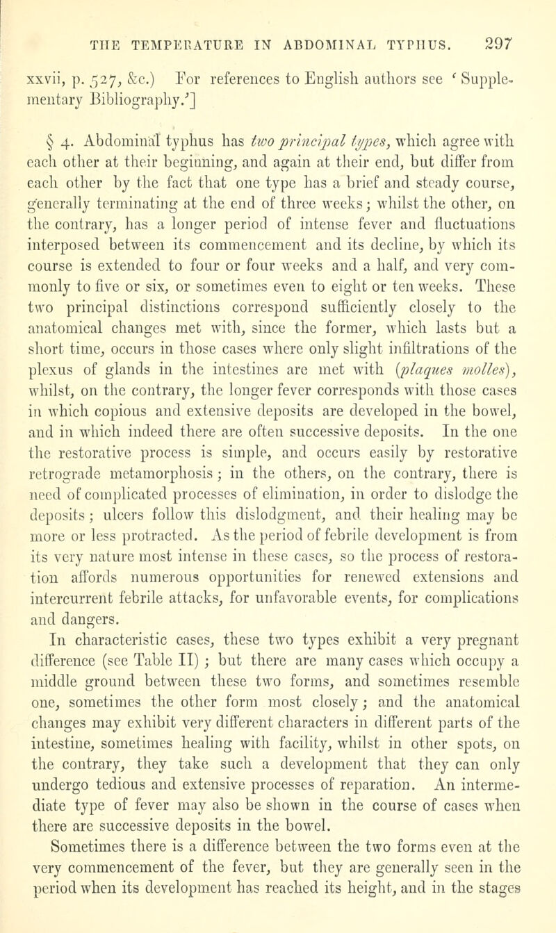 xxvii, p. 527, &c.) For references to English authors see ' Supple- mentary Bibliography/] § 4. Abdominal typhus has two principal types, which agree with each other at their beginning, and again at their end, but differ from each other by the fact that one type has a brief and steady course, generally terminating at the end of three weeks; whilst the other, on the contrary, has a longer period of intense fever and fluctuations interposed between its commencement and its decline, by which its course is extended to four or four weeks and a half, and very com- monly to five or six, or sometimes even to eight or ten weeks. These two principal distinctions correspond sufficiently closely to the anatomical changes met with, since the former, which lasts but a short time, occurs in those cases where only slight infiltrations of the plexus of glands in the intestines are met with [plaques molles), whilst, on the contrary, the longer fever corresponds with those cases ill which copious and extensive deposits are developed in the bowel, and in which indeed there are often successive deposits. In the one the restorative process is simple, and occurs easily by restorative retrograde metamorphosis; in the others, on the contrary, there is need of complicated processes of elimination, in order to dislodge the deposits; ulcers follow this dislodgment, and their healing may be more or less protracted. As the period of febrile development is from its very nature most intense in these cases, so the process of restora- tion affords numerous opportunities for renewed extensions and intercurrent febrile attacks, for unfavorable events, for complications and dangers. In characteristic cases, these two types exhibit a very pregnant difference (see Table II) ; but there are many cases which occupy a middle ground between these two forms, and sometimes resemble one, sometimes the other form most closely; and the anatomical changes may exhibit very different characters in different parts of the intestine, sometimes healing with facility, whilst in other spots, on the contrary, they take such a development that they can only undergo tedious and extensive processes of reparation. An interme- diate type of fever may also be shown in the course of cases when there are successive deposits in the bowel. Sometimes there is a difference between the two forms even at the very commencement of the fever, but they are generally seen in the period when its development has reached its height, and in the stages