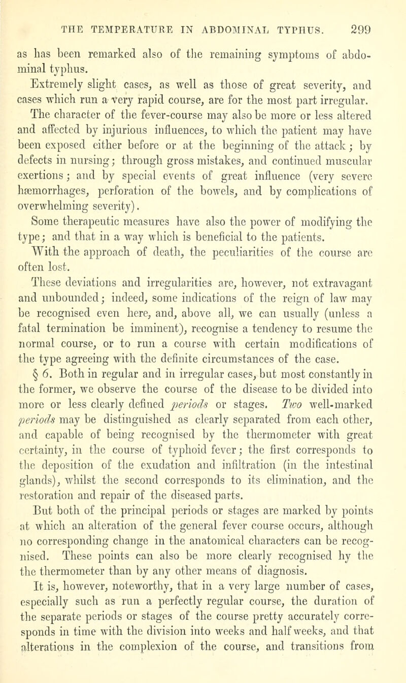 as has been remarked also of the remaining symptoms of abdo- minal typhus. Extremely slight cases, as well as those of great severity, and cases which run a very rapid course, are for the most part irregular. The character of the fever-course may also be more or less altered and affected by injurious influences, to which the patient may have been exposed cither before or at the beginning of the attack; by defects in nursing; through gross mistakes, and continued muscular exertions ; and by special events of great influence (very severe hsemorrhages, perforation of the bowels, and by complications of overwhelming severity). Some therapeutic measures have also the power of modifying the type; and that in a way which is beneficial to the patients. With the approach of death, the peculiarities of the course are often lost. These deviations and irregularities are, however, not extravagant and unbounded; indeed, some indications of the reign of law may be recognised even here, and, above all, we can usually (unless a fatal termination be imminent), recognise a tendency to resume the normal course, or to run a course with certain modifications of the type agreeing with the definite circumstances of the case. § 6. Both in regular and in irregular cases, but most constantly in the former, we observe the course of the disease to be divided into more or less clearly defined periods or stages. Two well-marked periods may be distinguished as clearly separated from each other, and capable of being recognised by the thermometer with great certainty, in the course of typhoid fever; the first corresponds to tlie deposition of the exudation and infiltration (in the intestinal glands), whilst the second corresponds to its elimination, and the restoration and repair of the diseased parts. But both of the principal periods or stages are marked by points at which an alteration of the general fever course occurs, althougli no corresponding change in the anatomical characters can be recog- nised. These points can also be more clearly recognised hy the the thermometer than by any other means of diagnosis. It is, however, noteworthy, that in a very large number of cases, especially such as run a perfectly regular course, the duration of the separate periods or stages of the course pretty accurately corre- sponds in time with the division into weeks and half weeks, and that alterations in the complexion of the course, and transitions from