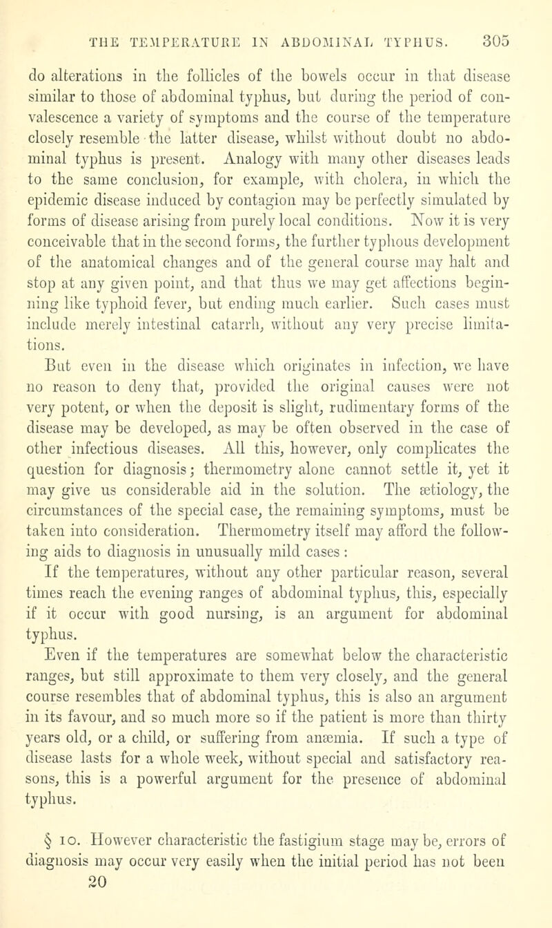 do alterations in the follicles of the bowels occur in that disease similar to those of abdominal typhus, but during the period of con- valescence a variety of symptoms and the course of the temperature closely resemble the latter disease, whilst without doubt no abdo- minal typhus is present. Analogy with many other diseases leads to the same conclusion, for example, with cholera, in which the epidemic disease induced by contagion may be perfectly simulated by forms of disease arising from purely local conditions. Now it is very conceivable that in the second forms, the further typhous development of tlie anatomical changes and of the general course may halt and stop at any given point, and that thus we may get affections begin- ning like typhoid fever, but ending much earlier. Such cases must include merely intestinal catarrh, without any very precise limita- tions. But even in the disease which originates in infection, we have no reason to deny that, provided the original causes were not very potent, or when the deposit is slight, rudimentary forms of the disease may be developed, as may be often observed in the case of other infectious diseases. All this, however, only complicates the question for diagnosis; thermometry alone cannot settle it, yet it may give us considerable aid in the solution. The Betiology, the circumstances of the special case, the remaining symptoms, must be taken into consideration. Thermometry itself may afford the follow- ing aids to diagnosis in unusually mild cases; If the temperatures, without any other particular reason, several times reach the evening ranges of abdominal typhus, this, especially if it occur with good nursing, is an argument for abdominal typhus. Even if the temperatures are somewhat below the characteristic ranges, but still approximate to them very closely, and the general course resembles that of abdominal typhus, this is also an argument in its favour, and so much more so if the patient is more than thirty years old, or a child, or suffering from anaemia. If such a type of disease lasts for a whole week, without special and satisfactory rea- sons, this is a powerful argument for the presence of abdominal typhus. § lo. However characteristic the fastigium stage maybe, errors of diagnosis may occur very easily when the initial period has not been 20