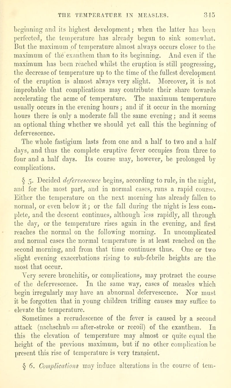 beginning and its highest development; when the latter has been ])erfectcd^ the temperature has already begun to sink somewhat. But the maximum of temperature almost always occurs closer to the maximum of the exanthem than to its beginning. And even if the maximum has been reached whilst the eruption is still progressing, the decrease of temperature up to the time of the fullest development of the eruption is almost always very slight. Moreover, it is not improbable that complications may contribute their share towards accelerating the acme of temperature. The maximum temperature usually occurs in the evening hours; and if it occur in the morning hours there is only a moderate fall the same evening; and it seems an optional thing whether we should yet call this the beginning of defervescence. The whole fastigium lasts from one and a half to two and a half days, and thus the complete eruptive fever occupies from three to four and a half days. Its course may, however, be prolonged by complications. § 5, Decided defervescence begins, according to rule, in the night, and for the most part, and in normal cases, runs a rapid course. Either the temperature on the next morning has already fallen to normal, or even below it; or the fall during the night is less com- plete, and the descent continues, although less rapidly, all through the day, or the temperature rises again in the evening, and first reaches the normal on the following morning. In uncomplicated and normal cases the normal temperature is at least reached on the second morning, and from that time continues thus. One or two slight evening exacerbations rising to sub-febrile heights are the most that occur. Very severe bronchitis, or complications, may protract the course of the defervescence. In the same way, cases of measles M'hicli begin irregularly may have an abnormal defervescence. Nor must it be forgotten that in young children trifling causes may suffice to elevate the temperature. Sometimes a recrudescence of the fever is caused by a second attack (nachschub = after-stroke or recoil) of the exanthem. In this the elevation of temperature may almost or quite equal the height of the previous maximum, but if no other complication be present this rise of temperature is very transient. § 6. Complications may induce alterations in the course of tern-