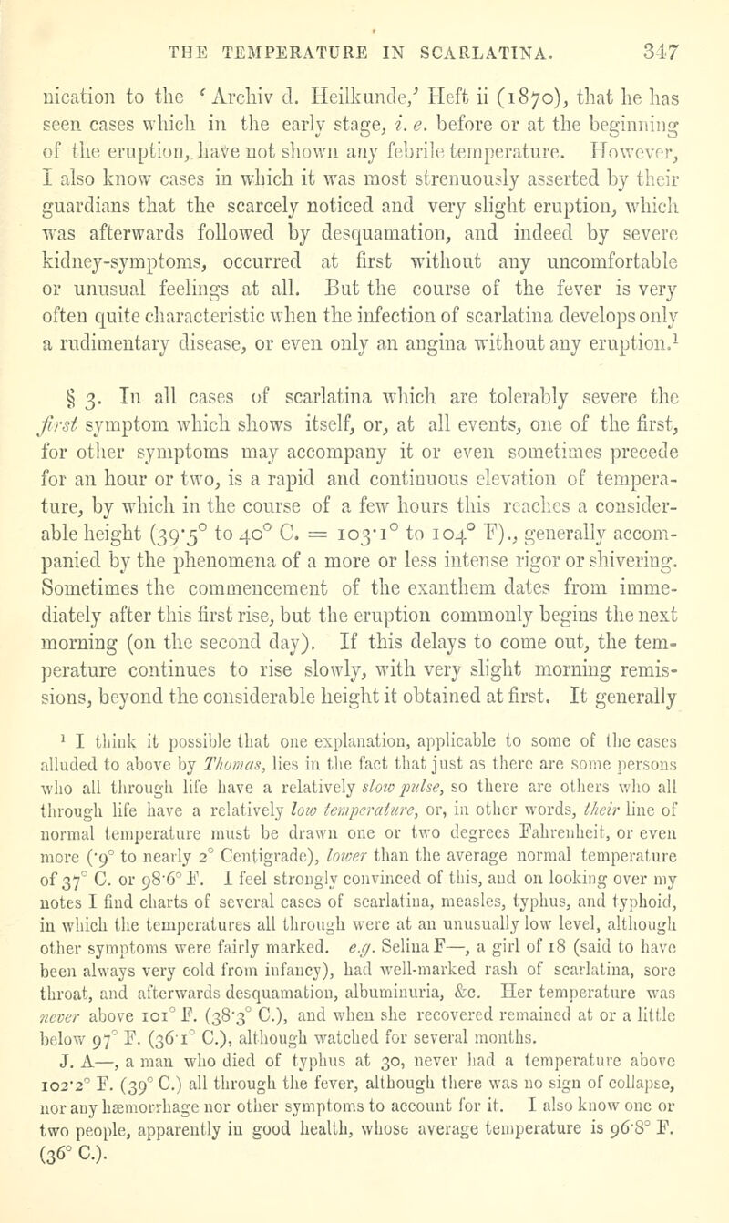 uication to the ' Arcliiv d. Heilkuncle/ Heft ii (1870), that he has seen cases which in the early stage, i. e. before or at the beginning of the eruption,, have not shown any febrile temperature. However^, I also know cases in which it was most strenuously asserted by their guardians that the scarcely noticed and very slight eruption, which was afterwards followed by desquamation, and indeed by severe kidney-symptoms, occurred at first without any uncomfortable or unusual feelings at all. But the course of the fever is very often quite characteristic when the infection of scarlatina develops only a rudimentary disease, or even only an angina without any eruption.^ § 3. In all cases of scarlatina which are tolerably severe the first symptom wdiich shows itself, or, at all events, one of the first, for other symptoms may accompany it or even sometimes precede for an hour or two, is a rapid and continuous elevation of tempera- ture, by which in the course of a few hours this reaches a consider- able height (39*5° to 40° C. = 103*1° to 104° P)., generally accom- panied by the phenomena of a more or less intense rigor or shivering. Sometimes the commencement of the exanthem dates from imme- diately after this first rise, but the eruption commonly begins the next morning (on the second day). If this delays to come out, the tem- perature continues to rise slowly, with very shght morning remis- sions, beyond the considerable height it obtained at first. It generally ^ I think it possible that one explanation, applicable to some of the cases alluded to above by Thomas, lies in the fact that just as there are some persons who all through life have a relatively slow pidse, so there are others who all through life have a relatively low temperature, or, in other words, their line of normal temperature must be drawn one or two degrees Fahrenheit, or even more (9° to nearly 2° Centigrade), loicer than the average normal temperature of 37^ C. or 98'6T. I feel strongly convinced of this, and on looking over my notes I find charts of several cases of scarlatina, measles, typhus, and typhoid, in which the temperatures all through were at an unusually low level, although other symptoms were fairly marked, e.rj. SeliuaF—, a girl of 18 (said to have been always very cold from infancy), had well-marked rash of scarlatina, sore throat, and afterwards desquamation, albuminuria, &e. Her temperature was never above 101° F, (383° C), and when she recovered remained at or a little below 97^ F. (36-1° C), although watched for several months, J. A—, a man who died of typhus at 30, never had a temperature above I022° F. (39° C.) all through the fever, although there was no sign of collapse, nor any hseniorrhage nor other symptoms to account for it, I also know one or two people, apparently in good health, whose average temperature is 96-8° F, (36° C).