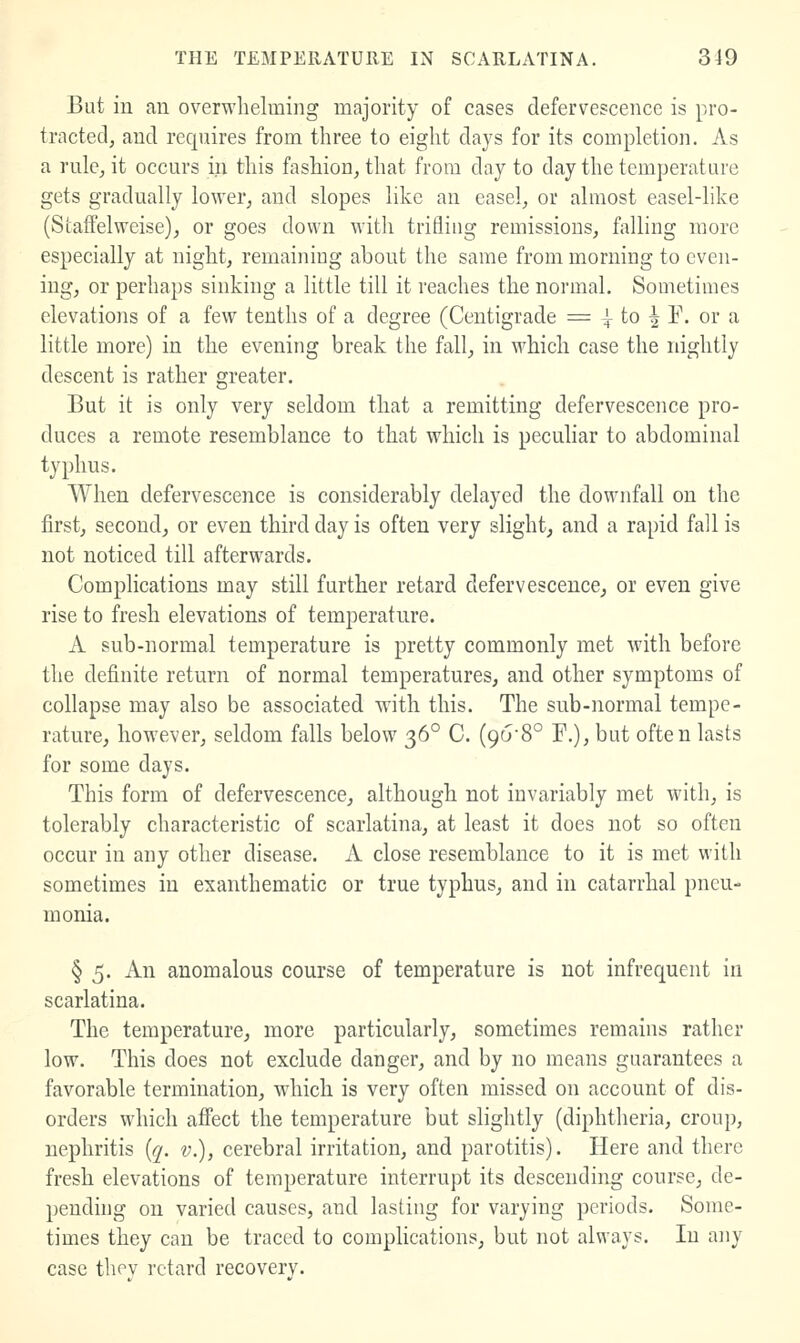 But in an overwhelming majority of cases defervescence is pro- tracted, and requires from three to eight days for its completion. As a rule, it occurs in this fashion, that from day to day the temperature gets gradually lower, and slopes like an easel, or almost easel-like (Staffelweise), or goes down with trifliug remissions, falling more especially at night, remaining about the same from morning to even- ing, or perhaps sinking a little till it reaches the normal. Sometimes elevations of a few tenths of a degree (Centigrade = ^ to ^ E. or a little more) in the evening break the fall, in which case the nightly descent is rather greater. But it is only very seldom that a remitting defervescence pro- duces a remote resemblance to that which is peculiar to abdominal typhus. When defervescence is considerably delayed the downfall on the first, second, or even third day is often very slight, and a rapid fall is not noticed till afterwards. Complications may still further retard defervescence, or even give rise to fresh elevations of temperature. A sub-normal temperature is pretty commonly met with before the definite return of normal temperatures, and other symptoms of collapse may also be associated with this. The sub-normal tempe- rature, however, seldom falls below 36° C. (96-8° F.), but often lasts for some days. This form of defervescence, although not invariably met with, is tolerably characteristic of scarlatina, at least it does not so often occur in any other disease. A close resemblance to it is met with sometimes in exanthematic or true typhus, and in catarrhal pneu- monia. § 5. An anomalous course of temperature is not infrequent in scarlatina. The temperature, more particularly, sometimes remains rather low. This does not exclude danger, and by no means guarantees a favorable termination, wdiich is very often missed on account of dis- orders which affect the temperature but slightly (diphtheria, croup, nephritis {q. v.), cerebral irritation, and parotitis). Here and there fresh elevations of temperature interrupt its descending course, de- pending on varied causes, and lasting for varying periods. Some- times they can be traced to complications, but not always. In any case thev retard recoverv.