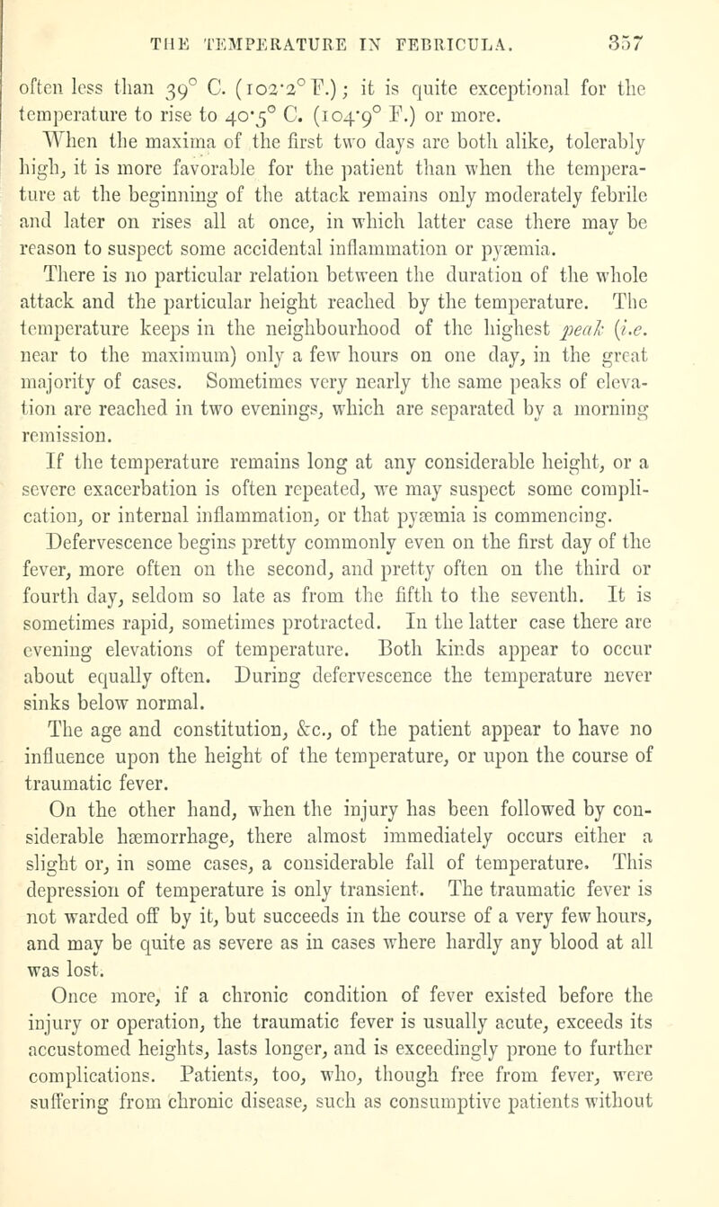 often less than 39° C. (i022°r.); it is quite exceptional for tlie temperature to rise to 40*5° C. (104*9° ^■) °^ more. When the maxima of the first two days are both alike, tolerably high, it is more favorable for the patient than when the tempera- ture at the beginning of the attack remains only moderately febrile and later on rises all at once, in which latter case there may be reason to suspect some accidental inflammation or pyremia. There is no particular relation between the duration of the whole attack and the particular height reached by the temperature. The temperature keeps in the neighbourhood of the highest peak {i.e. near to the maximum) only a few hours on one day, in the great majority of cases. Sometimes very nearly the same peaks of eleva- tion are reached in two evenings, which are separated by a morning remission. If the temperature remains long at any considerable height, or a severe exacerbation is often repeated, we may suspect some compli- cation, or internal inflammation, or that pyeemia is commencing. Defervescence begins pretty commonly even on the first day of the fever, more often on the second, and pretty often on the third or fourth day, seldom so late as from the fifth to the seventh. It is sometimes rapid, sometimes protracted. In the latter case there are evening elevations of temperature. Both kinds appear to occur about equally often. During defervescence the temperature never sinks below normal. The age and constitution, &c., of the patient appear to have no influence upon the height of the temperature, or upon the course of traumatic fever. On the other hand, when the injury has been followed by con- siderable haemorrhage, there almost immediately occurs either a slight or, in some cases, a considerable fall of temperature. This depression of temperature is only transient. The traumatic fever is not warded off by it, but succeeds in the course of a very few hours, and may be quite as severe as in cases where hardly any blood at all was lost. Once more, if a chronic condition of fever existed before the injury or operation, the traumatic fever is usually acute, exceeds its accustomed heights, lasts longer, and is exceedingly prone to further complications. Patients, too, who, though free from fever, were suffering from chronic disease, such as consumptive patients without