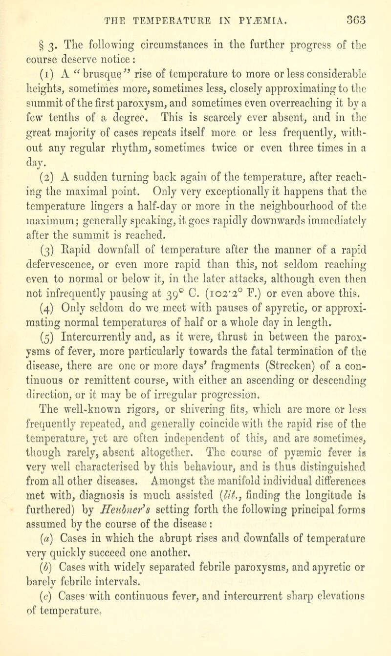 § 3. The following circumstances in the further progress of the course deserve notice: (i) A brusque'^ rise of temperature to more or less considerable heights, sometimes more, sometimes less, closely approximating to the summit of the first paroxysm, and sometimes even overreaching it by a few tenths of a degree. This is scarcely ever absent, and in the great majority of cases repeats itself more or less frequently, with- out any regular rhythm, sometimes twice or even three times in a day. (2) A sudden turning back again of the temperature, after reach- ing the maximal point. Only very exceptionally it happens that the temperature lingers a half-day or more in the neighbourhood of the maximum; generally speaking, it goes rapidly downwards immediately after the summit is reached. (3) Eapid downfall of temperature after the manner of a rapid defervescence, or even more rapid than this, not seldom reaching even to normal or below it, in the later attacks, although even then not infrequently pausing at 39® C. {io%'2° F.) or even above this. (4) Only seldom do we meet with pauses of apyretic, or approxi- mating normal temperatures of half or a whole day in length. (5) Intercurrently and, as it were, thrust in between the parox- ysms of fever, more particularly towards the fatal termination of the disease, there are one or more days' fragments (Strecken) of a con- tinuous or remittent course, with either an ascending or descending direction, or it may be of irregular progression. The well-known rigors, or shivering fits, which are more or less frequently repeated, and generally coincide with the rapid rise of the tem.perature, yet are often independent of this, and are som^etime?, though rarely, absent altogether. The course of pyieinic fever ia very well characterised by this behaviour, and is thus distinguished from all other diseases. Amongst the manifold individual ditTerences met with, diagnosis is much assisted [lit., finding the longitude is furthered) by Heiibner's setting forth the following principal forms assumed by the course of the disease : {a) Cases in which the abrupt rises and downfalls of temperature very quickly succeed one another. {h) Cases with widely separated febrile paroxysms, and ajiyretic or barely febrile intervals. ((?) Cases with continuous fever, and intercurrent sharp elevations of temperature.