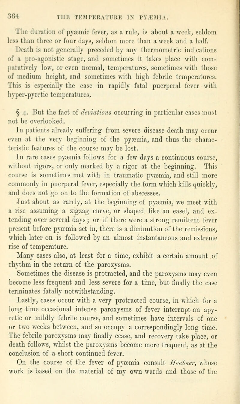 3G4 TIIK TEMTKRATURK IN PV.E.MIA. Tlic duration of i)ymnic fever, as a rule, is about a week, seldom less than tliree or four days, seldom more than a week and a half. Death is not generally preceded by any thermoinetric indications of a pro-agonistic stage, and sometimes it takes place with com- ])aratively low, or even normal, temperatures, sometimes with those of medium height, and sometimes with high febrile temperatures. This is especially the case in rapidly fatal puerperal fever with hyper-pyretic temperatures. § 4. But the fact of deviations occurring in particular cases must not be overlooked. In patients already suffering from severe disease death may occur even at the very beginning of the jjyrcmia, and thus the charac- teristic features of the course may be lost. In rare cases pyrcmia follows for a few days a continuous course, without rigors, or only marked by a rigor at the beginning. This course is sometimes met with in traumatic pya?mia, and still more commonly in puerperal {qyqy, especially the form which kills quickly, and does not go on to the formation of abscesses. Just about as rarely, at the beginning of pya3mia, we meet with a rise assuming a zigzag curve, or shaped like an easel, and ex- tending over several days; or if there were a strong remittent fever present before pyemia set in, there is a diminution of the remissions, which later on is followed by an almost instantaneous and extreme rise of temperature. Many cases also, at least for a time, exhibit a certain amount of rhythm in the return of the paroxysms. Sometimes the disease is protracted, and the paroxysms may even become less frequent and less severe for a time, but finally the case terminates fatally notwithstanding. Lastly, cases occur with a very protracted course, in which for a long time occasional intense paroxysms of fever interrupt an apy- retic or mildly febrile course, and sometimes have intervals of one or two weeks between, and so occupy a correspondingly long time. The febrile paroxysms may finally cease, and recovery take place, or deatli follows, whilst the paroxysms become more frequent, as at the conclusion of a short continued fever. On the course of the fever of pyaemia consult Ileuhner, whose work is based on the material of my own wards and those of the