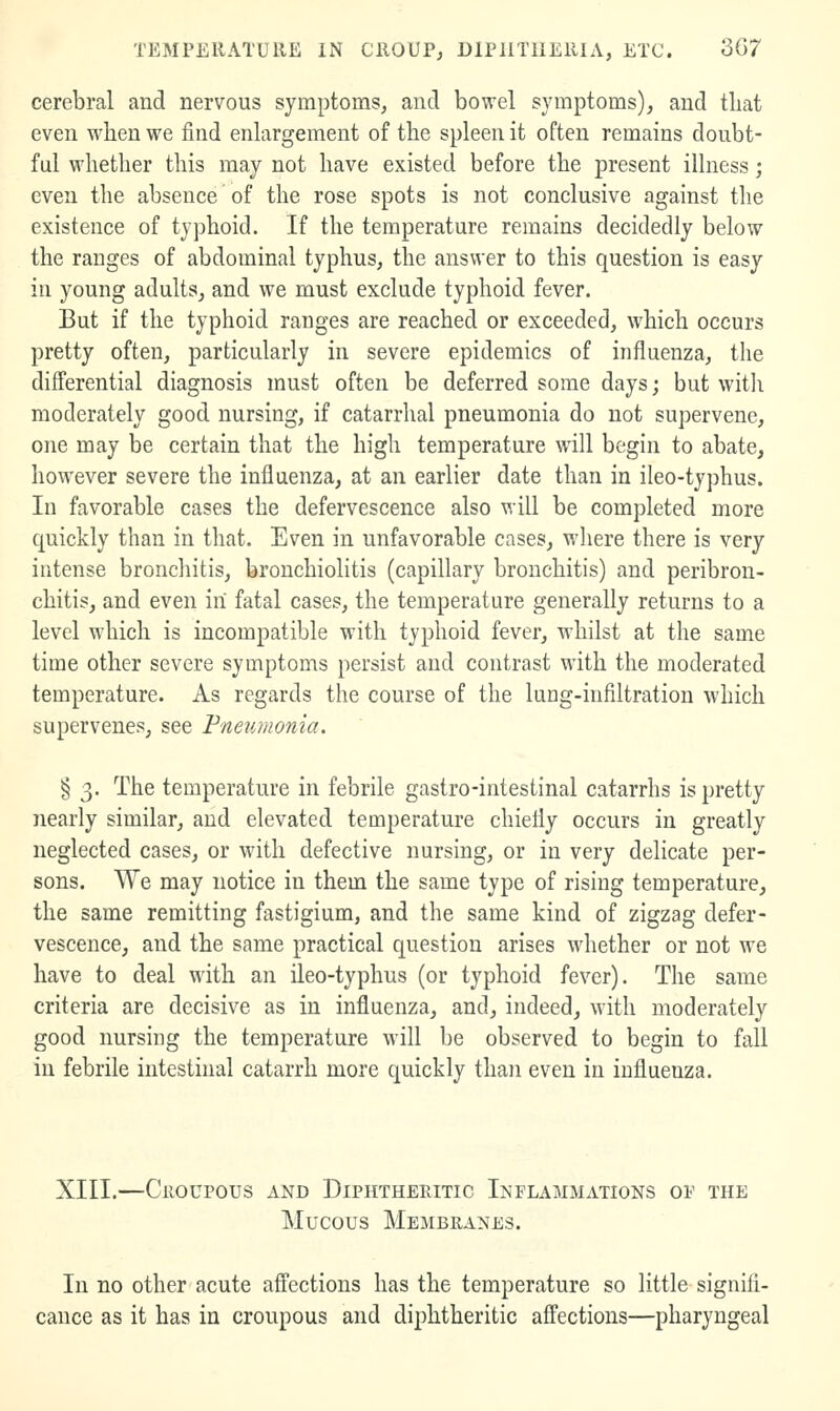 cerebral and nervous symptoms, and bowel symptoms), and that even when we find enlargement of the spleen it often remains doubt- ful whether this may not have existed before the present illness; even the absence of the rose spots is not conclusive against the existence of typhoid. If the temperature remains decidedly below the ranges of abdominal typhus, the answer to this question is easy in young adults^ and we must exclude typhoid fever. But if the typhoid ranges are reached or exceeded, which occurs pretty often, particularly in severe epidemics of influenza, the differential diagnosis must often be deferred some days; but with moderately good nursing, if catarrhal pneumonia do not supervene, one may be certain that the high temperature will begin to abate, however severe the influenza, at an earlier date than in ileo-typhus. In favorable cases the defervescence also will be completed more quickly than in that. Even in unfavorable cases, where there is very intense bronchitis, bronchiolitis (capillary bronchitis) and peribron- chitis, and even in fatal cases, the temperature generally returns to a level which is incompatible with typhoid fever, whilst at the same time other severe symptoms persist and contrast with the moderated temperature. As regards the course of the lung-infiltration which supervenes, see Fnetimonia. § 3. The temperature in febrile gastro-intestinal catarrhs is pretty nearly similar, and elevated temperature chiefly occurs in greatly neglected cases, or with defective nursing, or in very delicate per- sons. We may notice in them the same type of rising temperature, the same remitting fastigium, and the same kind of zigzag defer- vescence, and the same practical question arises whether or not we have to deal with an ileo-typhus (or typhoid fever). The same criteria are decisive as in influenza, and, indeed, with moderately good nursing the temperature will be observed to begin to fall in febrile intestinal catarrh more quickly than even in influenza. XIII.—Ciioupous AND Diphtheritic Inflammations of the Mucous Membranes. In no other acute affections has the temperature so little signifi- cance as it has in croupous and diphtheritic affections—pharyngeal