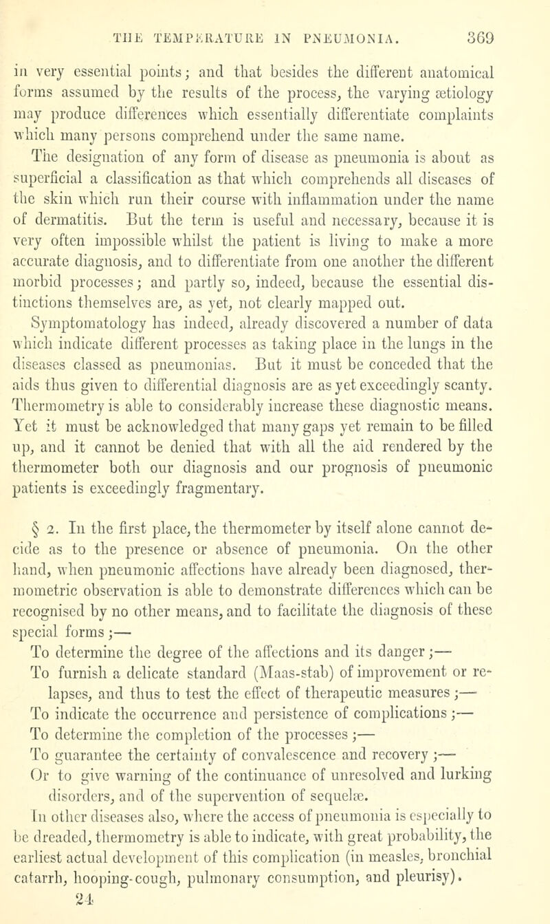 ill very essential points; and tliat besides the different anatomical forms assumed by the results of the process, the varying aetiology may produce differences which essentially differentiate complaints which many persons comprehend under the same name. The designation of any form of disease as pneumonia is about as superficial a classification as that which comprehends all diseases of the skin which run their course with inflammation under the name of dermatitis. But the term is useful and necessary, because it is very often impossible whilst the patient is living to make a more accurate diagnosis, and to differentiate from one another the different morbid processes; and partly so, indeed, because the essential dis- tinctions tliemselves are, as yet, not clearly mapped out. Symptomatology has indeed, already discovered a number of data which indicate different processes as taking place in the lungs in the diseases classed as pneumonias. But it must be conceded that the aids thus given to differential diagnosis are as yet exceedingly scanty. Thermometry is able to considerably increase these diagnostic means. Yet it must be acknowledged that many gaps yet remain to be filled up, and it cannot be denied that with all the aid rendered by the thermometer both our diagnosis and our prognosis of pneumonic patients is exceedingly fragmentary. § 2. In the first place, the thermometer by itself alone cannot de- cide as to the presence or absence of pneumonia. On the other liand, when pneumonic affections have already been diagnosed, ther- mometric observation is able to demonstrate differences which can be recognised by no other means, and to facilitate the diagnosis of these special forms;— To determine the degree of the affections and its danger;— To furnish a delicate standard (Maas-stab) of improvement or re- lapses, and thus to test the effect of therapeutic measures ;— To indicate the occurrence and persistence of complications ;— To determine the completion of the processes ;— To guarantee the certainty of convalescence and recovery ;— Or to give warning of the continuance of unresolved and lurking disorders, and of the supervention of sequels. In other diseases also, where the access of pneumonia is especially to be dreaded, thermometry is able to indicate, with great probability, the earliest actual development of this complication (in measles, bronchial catarrh, hooping-cough, pulmonary consumption, and pleurisy). 24