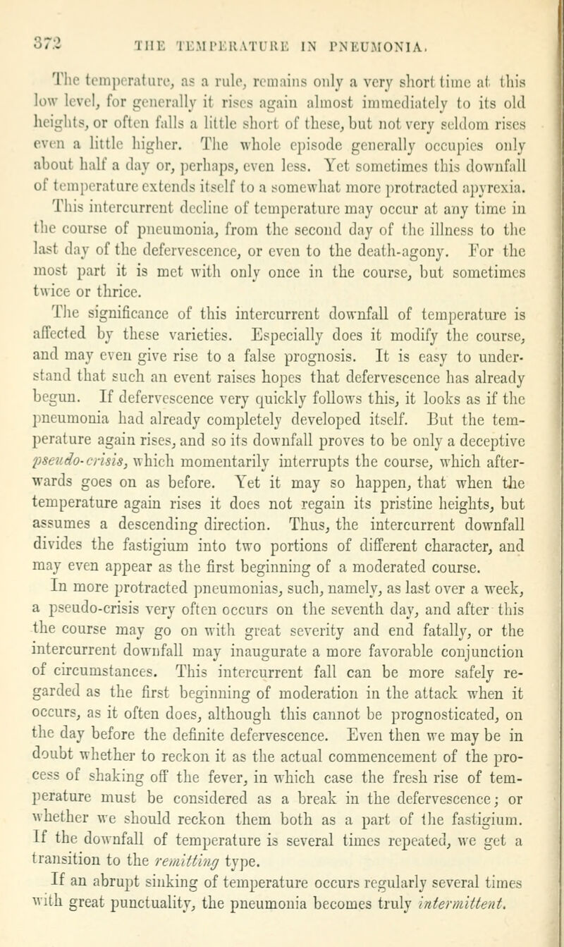 Tlie temperature, as a rule, remains only a very short time at this low level, for generally it rises again almost immediately to its old heights, or often falls a little short of these, but not very seldom rises even a little higher. The whole episode generally occupies only about half a day or, perhaps, even less. Yet sometimes this downfall of temperature extends itself to a somewhat more protracted apyrexia. This intercurrent decline of temperature may occur at any time in the course of pneumonia, from the second day of the illness to the last day of the defervescence, or even to the death-agony. For the most part it is met with only once in the course, but sometimes twice or thrice. The significance of this intercurrent downfall of temperature is affected by these varieties. Especially does it modify the course, and may even give rise to a false prognosis. It is easy to under- stand that such an event raises hopes that defervescence has already begun. If defervescence very quickly follows this, it looks as if the pneumonia had already completely developed itself. But the tem- perature again rises, and so its downfall proves to be only a deceptive pseudo-crisis, which momentarily interrupts the course, which after- wards goes on as before. Yet it may so happen, that when the temperature again rises it docs not regain its pristine heights, but assumes a descending direction. Thus, the intercurrent downfall divides the fastigium into two portions of different character, and may even appear as the first beginning of a moderated course. In more protracted pneumonias, such, namely, as last over a week, a pseudo-crisis very often occurs on the seventh day, and after this the course may go on with great severity and end fatally, or the intercurrent downfall may inaugurate a more favorable conjunction of circumstances. This intercurrent fall can be more safely re- garded as the first beginning of moderation in the attack when it occurs, as it often does, although this cannot be prognosticated, on the day before the definite defervescence. Even then we may be in doubt whether to reckon it as the actual commencement of the pro- cess of shaking off the fever, in which case the fresh rise of tem- perature must be considered as a break in the defervescence; or whether we should reckon them both as a part of the fastigium. If the downfall of temperature is several times repeated, we get a transition to the remitting type. If an abrupt sinking of temperature occurs regularly several times M'ith great punctuality, the pneumonia becomes truly intermittent.