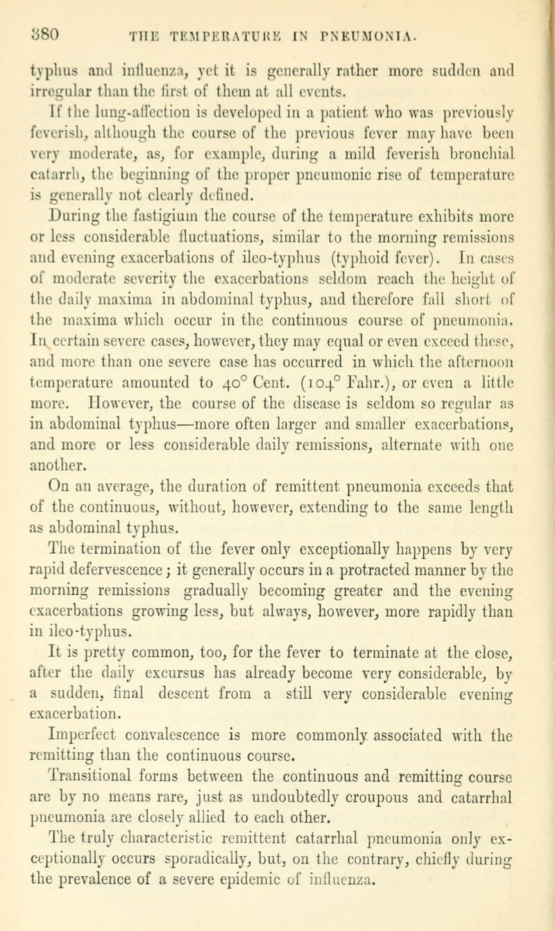 typhus ami inllucnzn, yet it is generally rather more sudden and irregular than the lirst of them at all events. If the luug-aHectiou is developed in a patient who was previously feverish, although the course of the previous fever may have been very moderate, as, for example, during a mild feverish bronchial catarrh, the beginning of the proper pneumonic rise of temperature is generally not clearly defined. During the fastigiuni the course of the temperature exhibits more or less considerable iluctuations, similar to the morning remissions and evening exacerbations of ileo-typhus (typhoid fever). In cases of moderate severity the exacerbations seldom reach the height of the daily maxima in abdominal typhus, and therefore fall short of the maxima which occur in the continuous course of pneumonia. Ill, certain severe cases, however, they may equal or even exceed these, and more than one severe case has occurred in which the afternoon temperature amounted to 40° Cent. (104° Fahr.), or even a little more. However, the course of the disease is seldom so regular as in abdominal typhus—more often larger and smaller exacerbations, and more or less considerable daily remissions, alternate with one another. On an average, the duration of remittent pneumonia exceeds that of the continuous, without, however, extending to the same length as abdominal typhus. The termination of the fever only exceptionally happens by very rapid defervescence; it generally occurs in a protracted manner by the morning remissions gradually becoming greater and the evening exacerbations growing less, but always, however, more rapidly than in ileo-typhus. It is pretty common, too, for the fever to terminate at the close, after the daily excursus has already become very considerable, by a sudden, final descent from a still very considerable evening exacerbation. Imperfect convalescence is more commonly associated with the remitting than the continuous course. Transitional forms between the continuous and remitting course are by no means rare, just as undoubtedly croupous and catarrhal pneumonia are closely allied to each other. The truly characteristic remittent catarrhal pneumonia only ex- ceptionally occurs sporadically, but, on the contrary, chiefly during the prevalence of a severe epidemic of influenza.