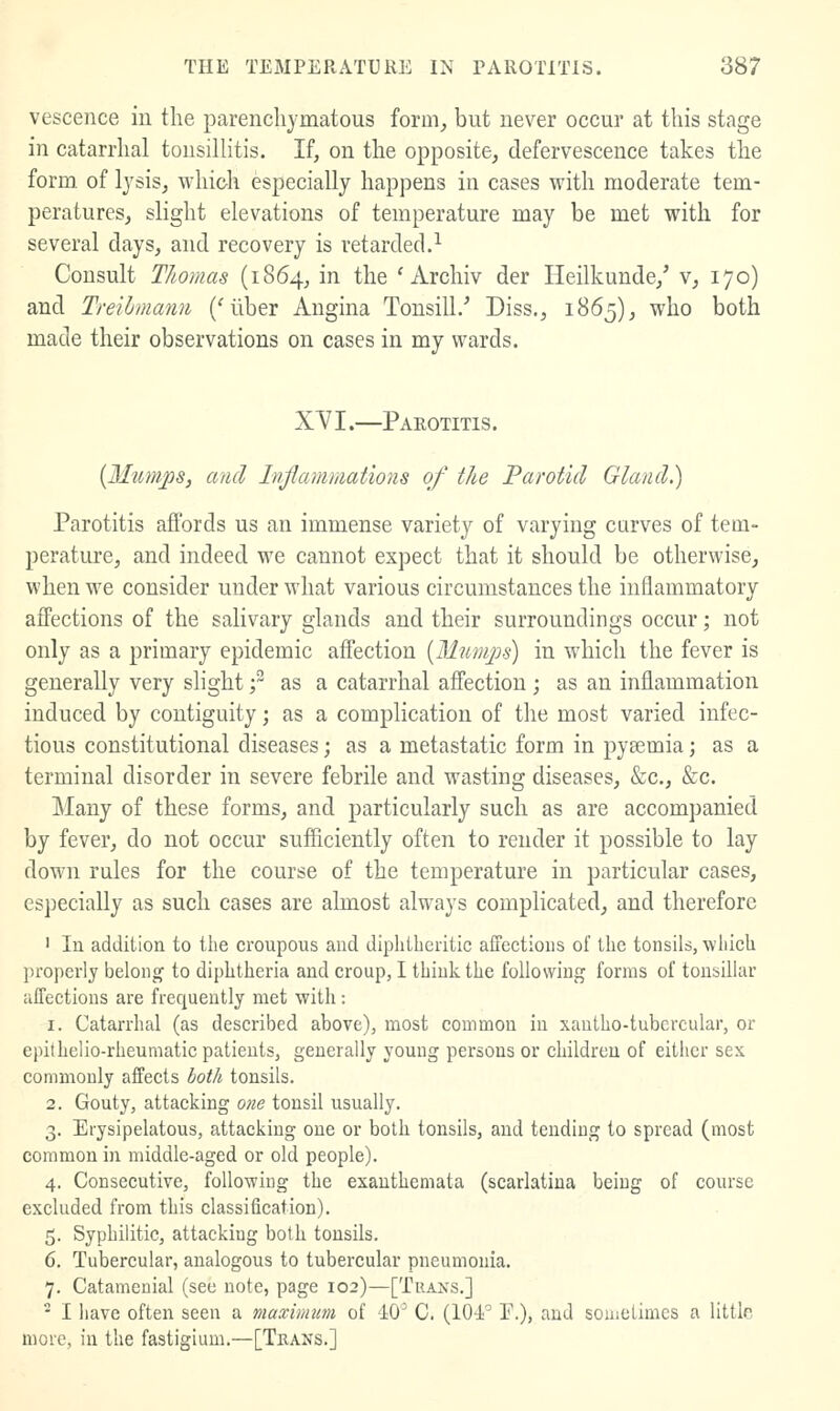 vescence in the parenchymatous form, but never occur at this stage in catarrhal tonsilHtis. If, on the opposite, defervescence takes the form, of Ijsis, which especially happens in cases with moderate tem- peratures, slight elevations of temperature may be met with for several days, and recovery is retarded.-^ Consult Thomas (1864, in the ' Archiv der Heilkunde,' v, 170) and Treihmann ('liber Angina Tonsill/ Diss., 1H65), who both made their observations on cases in my wards. XYI.—Parotitis. {Mum^s, and Inflammations of the Parotid Gland.) Parotitis affords us an immense variety of varying carves of tem- perature, and indeed we cannot expect that it should be otherwise, when we consider under what various circumstances the inflammatory affections of the salivary glands and their surroundings occur; not only as a primary epidemic affection {M?cmjjs) in w4iich the fever is generally very slight; as a catarrhal affection ; as an inflammation induced by contiguity; as a complication of the most varied infec- tious constitutional diseases; as a metastatic form in pysemia; as a terminal disorder in severe febrile and wasting diseases, &c., &c. Many of these forms, and particularly such as are accompanied by fever, do not occur sufficiently often to render it possible to lay down rules for the course of the temperature in particular cases, especially as such cases are almost always complicated, and therefore ' In addition to the croupous and diphtheritic affections of the tonsils, which properly belong to diphtheria and croup, I thiuli. the following forms of tonsillar affections are frequently met with : 1. Catarrhal (as described above), most common in xantho-tubcrcular, or epithelio-rheumatic patients, generally young persons or children of either sex commonly affects both tonsils. 2. Gouty, attacking one tonsil usually. 3. Erysipelatous, attacking one or both tonsils, and tending to spread (most common in middle-aged or old people). 4. Consecutive, following the exanthemata (scarlatina being of course excluded from this classification). 5. Syphilitic, attacking both tonsils. 6. Tubercular, analogous to tubercular pneumonia. 7. Catamenial (see note, page 102)—[TraisS.] - I have often seen a maximum of dO^ C. (104' P.), and sometimes a littlr more, in the fastigium.—[Teans.]