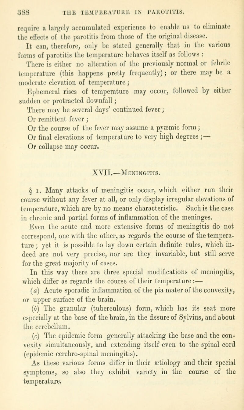 require a largely accumulated experience to enable us to eliniinate the effects of the parotitis from those of the original disease. It can, therefore, only be stated generally that in the various forms of parotitis the temperature behaves itself as follows : There is either no alteration of the previously normal or febrile lcmi)crature (this ha])pcns pretty frequently); or there maybe a moderate elevation of temperature ; Ephemeral rises of temperature may occur, followed by either sudden or protracted downfall; There may be several days' continued fever; Or remittent fever; Or the course of the fever may assume a pycemic form; Or final elevations of temperature to very high degrees ;— Or collapse may occur. XVIL—Meningitis. § I. Many attacks of meningitis occur, which either run their course without any fever at all, or only display irregular elevations of temperature, which are by no means characteristic. Such is the case in chronic and partial forms of inflammation of the meninges. Even the acute and more extensive forms of meningitis do not correspond, one with the other, as regards the course of the tempera- ture ; yet it is possible to lay down certain definite rules, which in- deed are not very precise, nor are they invariable, but still serve for the great majority of cases. In this way there are three special modifications of meningitis, which difi'er as regards the course of their temperature:— {a) Acute sporadic inflammation of the pia mater of the convexity, or upper surface of the brain. {b) The granular (tuberculous) form, which has its seat more especially at the base of the brain, in the fissure of Sylvius, and about the cerebellum. (c) The epidemic form generally attacking the base and the con- vexity simultaneously, and extending itself even to the spinal cord (epidemic cerebro-spinal meningitis). As these various forms differ in their aetiology and their special symptoms, so also they exhibit variety in the course of the temperature.