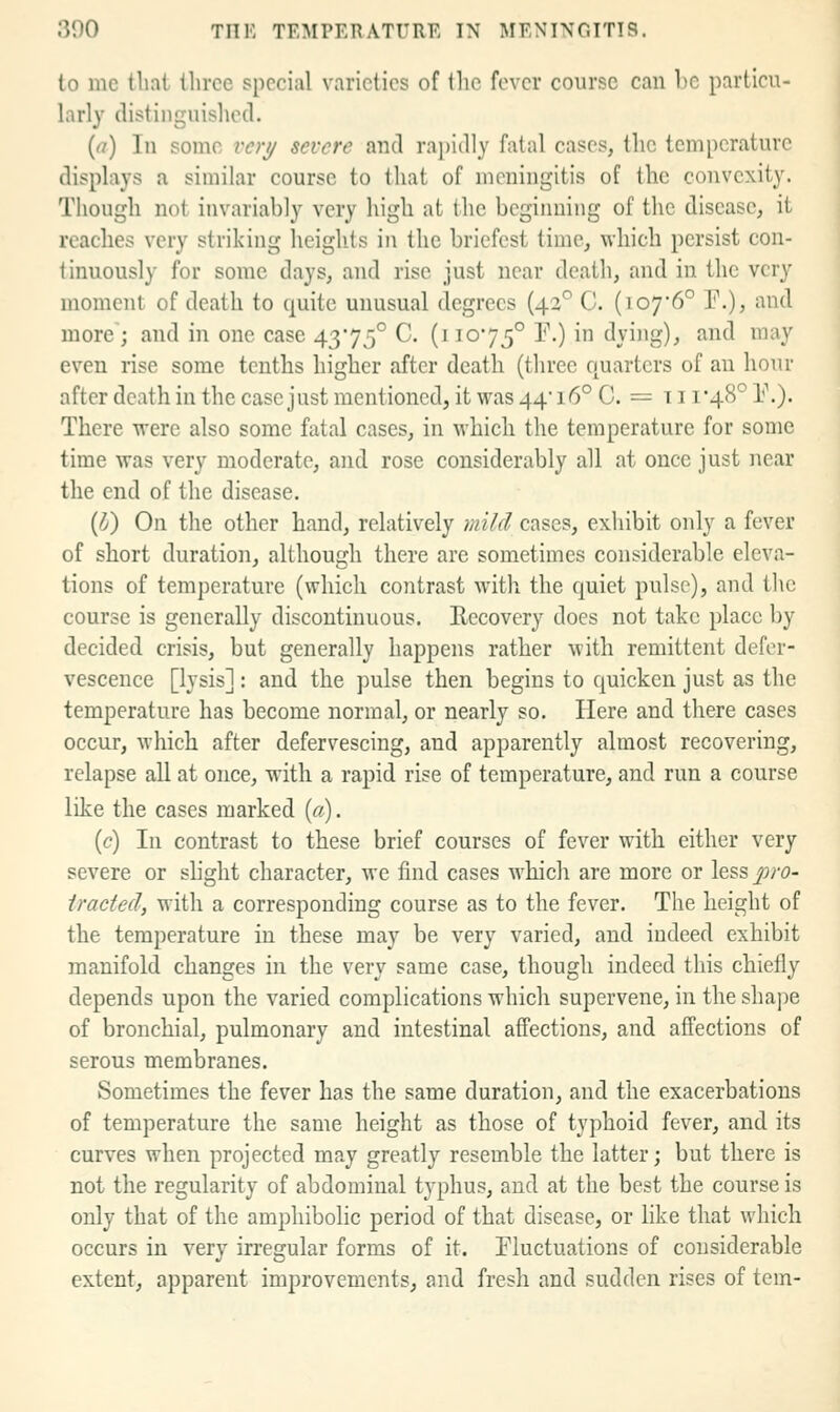 to me tliat three special varieties of the fever course can be particu- larly distinguished. (a) In some voy severe and rapidly fatal cases, the temperature displays a similar course to that of meningitis of ihc convexity. Though not invariably very high at the bcgiiuiing of the disease, it reaches very striking heights in the briefest time, which persist con- tinuously for some days, and rise just near death, and in the very moment of death to quite unusual degrees (42° C. (io76° P.), and more; and in one case 4375° C. (11075° ^0 ^ ^yig)^ ^^^ ™^y even rise some tenths higher after death (three cjuartcrs of an hour after death in the case just mentioned, it was 44* 16° C. = 111*48° V.). There were also some fatal cases, in which the temperature for some time was very moderate, and rose considerably all at once just near the end of the disease. {d) On the other hand, relatively mild cases, exhibit only a fever of short duration, although there are sometimes considerable eleva- tions of temperature (which contrast with the quiet pulse), and the course is generally discontinuous. Recovery does not take place by decided crisis, but generally happens rather with remittent defer- vescence [lysis]: and the pulse then begins to quicken just as the temperature has become normal, or nearly so. Here and there cases occur, which after defervescing, and apparently almost recovering, relapse all at once, with a rapid rise of temperature, and run a course like the cases marked {a). (c) In contrast to these brief courses of fever with either very severe or slight character, we find cases which are more or less pro- iracted, with a corresponding course as to the fever. The height of the temperature in these may be very varied, and indeed exhibit manifold changes in the very same case, though indeed this chiefly depends upon the varied complications which supervene, in the shape of bronchial, pulmonary and intestinal affections, and affections of serous membranes. Sometimes the fever has the same duration, and the exacerbations of temperature the same height as those of typhoid fever, and its curves when projected may greatly resemble the latter; but there is not the regularity of abdominal typhus, and at the best the course is only that of the amphibolic period of that disease, or hke that which occurs in very irregular forms of it. Tluctuations of considerable extent, apparent improvements, and fresh and sudden rises of tern-