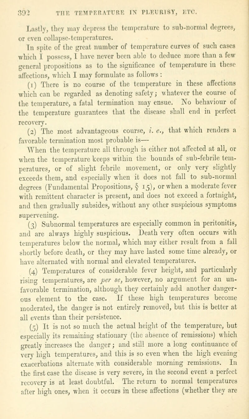 ■•■{02 TTIK TEMPRRATURE I\ Pl-EURISY, ETC. Lastly, they may depress the temperature to sub-normal degrees, or even collapse-temperatures. Tn spite of the great number of temperature curves of such cases which I possess, 1 have never been able to deduce more than a few ■cneral propositions as to the significance of temperature in those aU'ections, which I may formulate as follows : (i) There is no course of the temperature in these affections which can be regarded as denoting safety; whatever the course of the temperature, a fatal termination may ensue. No behaviour of the temperature guarantees that the disease shall end in perfect recovery. (2) The most advantageous course, i. e., that which renders a favorable termination most probable is— When the temperature all through is either not affected at all, or when the temperature keeps within the bounds of sub-febrile tem- peratures, or of slight febrile movement, or only very slightly exceeds them, and especially when it does not fall to sub-normal degrees (Fundamental Propositions, § 15), or when a moderate fever with remittent character is present, and does not exceed a fortnight, and then gradually subsides, without any other suspicious symptoms supervening. (3) Subnormal temperatures are especially common in peritonitis, and are always highly suspicious. Death very often occurs with temperatures below the normal, which may either result from a fall shortly before death, or they may have lasted some time already, or have alternated with normal and elevated temperatures. (4) Temperatures of considerable fever height, and particularly rising temperatures, are per se, however, no argument for an un- favorable termination, although they certainly add another danger- ous element to the case. If these high temperatures become moderated, the danger is not entirely removed, but this is better at all events than their persistence. (5) It is not so much the actual height of the temperature, but especially its remaining stationary (the absence of remissions) which o-reatly increases the danger; and still more a long continuance of very high temperatures, and this is so even when the high evening exacerbations alternate with considerable morning remissions. In the first case the disease is very severe, in the second event a perfect recovery is at least doubtful. The return to normal temperatures after high ones, when it occurs in these aflfections (whether they are