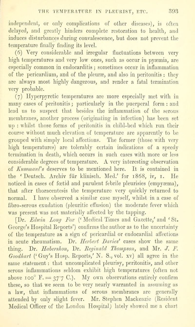 inclepenclent, or only complications of other diseases), is often delayed, and greatly hinders complete restoration to health, and induces disturbances during convalescence, but does not prevent the temperature finally finding its level. (6) Very considerable and irregular fluctuations between very high temperatures and very low ones, such as occur in pyaemia, are especially common in endocarditis ; sometimes occur in inflammation of the pericardium, and of the pleurae, and also in peritonitis : they are always most highly dangerous, and render a fatal termination very probable. (7) Hyperpyretic temperatures are more especially met with in many cases of peritonitis; particularly in the puerperal form : and lead us to suspect that besides the inflammation of the serous membranes, another process (originating in infection) has been set up : whilst those forms of peritonitis in child-bed which run their course without much elevation of temperature are apparently to be grouped with simply local affections. The former (those with very high temperatures) are tolerably certain indications of a speedy termination in death, which occurs in such cases with more or less considerable degrees of temperature. A very interesting observation of KussmauVs deserves to be mentioned here. It is contained in the 'Deutsch. Archiv fiir klinisch. Med.' for 1868, iv, i. He noticed in cases of foetid and purulent febrile pleurisies (empysema), that after thoracentesis the temperature very quickly returned to normal. I have observed a similar case myself, whilst in a case of fibro-serous exudation (pleuritic effusion) the moderate fever which was present was not materially affected by the tapping. [Dr. Edwin Long Fox {' Medical Times and Gazette,' and ' St. George's Hospital Keports') confirms the author as to the uncertainty of the temperature as a sign of pericardial or endocardial affections in acute rheumatism. Dr. Herhert Davies' cases show the same thing. Dr. Habershon, Dr. Reginald Thompson, and Mr. J. F. Good/iart {' Guy's Hosp. Reports,' N. S., vol. xv) all agree in the same statement: that uncomplicated pleurisy, peritonitis, and other serous inflammations seldom exhibit high temperatures (often not above 100° F. = 377 C). My own observations entirely confirm these, so that we seem to be very nearly warranted in assuming as a law, that inflammations of serous membranes are generally attended by only slight fever. Mr. Stephen Mackenzie (Resident Medical Officer of the London Hospital) lately showed me a chart