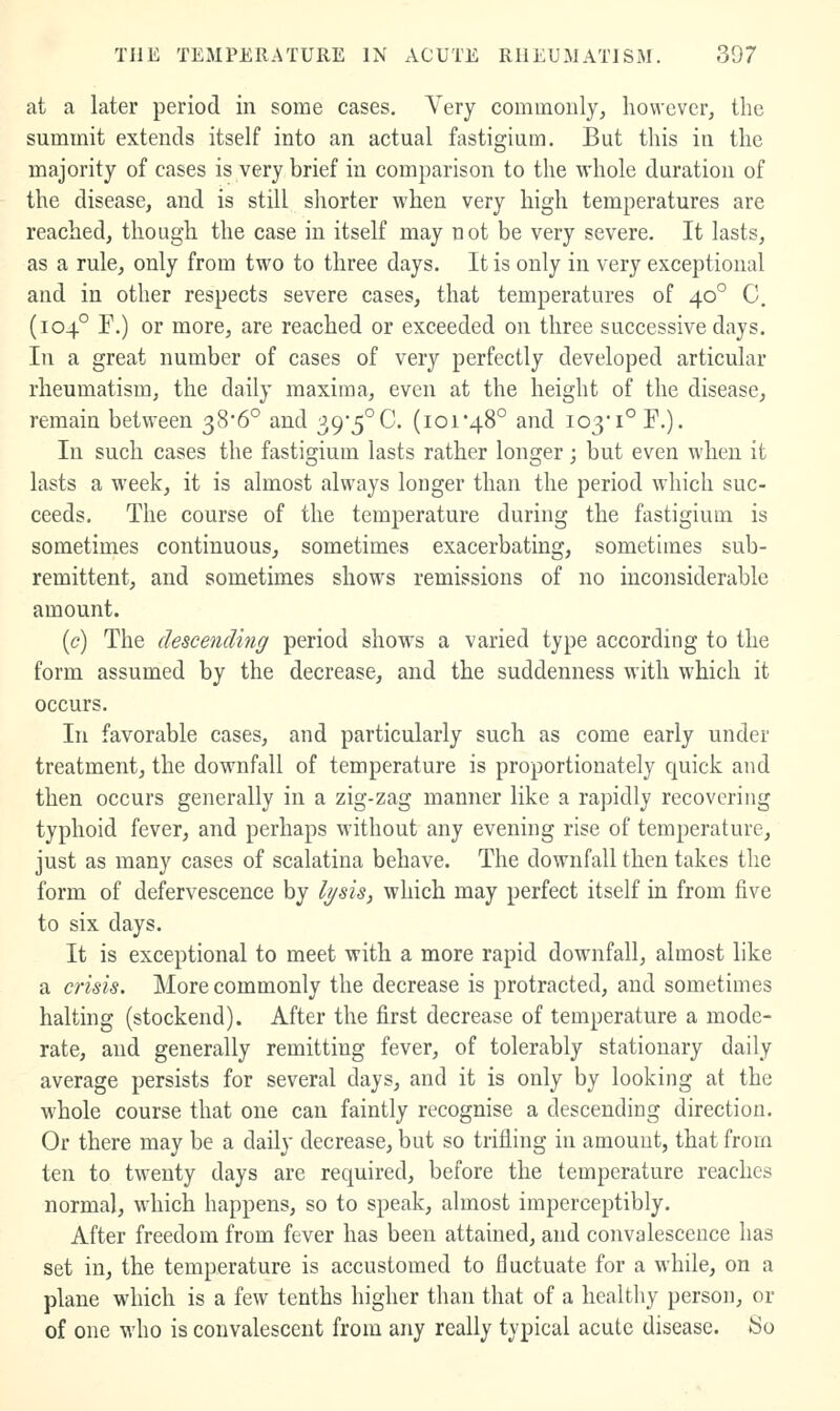 at a later period in some cases. Very commonly, however, the summit extends itself into an actual fastigium. But this in the majority of cases is very brief in comparison to the whole duration of the disease, and is still shorter when very high temperatures are reached, though the case in itself may not be very severe. It lasts, as a rule, only from two to three days. It is only in very exceptional and in other respects severe cases, that temperatures of 40° C. (104° r.) or more, are reached or exceeded on three successive days. In a great number of cases of very perfectly developed articular rheumatism, the daily maxima, even at the height of the disease, remain between 38*6° and 39*5°C. (ioi'48° and 103*1° P.). In such cases the fastigium lasts rather longer; but even when it lasts a week, it is almost always longer than the period which suc- ceeds. The course of the temperature during the fastigium is sometimes continuous, sometimes exacerbating, somethnes sub- remittent, and sometimes shows remissions of no inconsiderable amount. [c) The descending period shows a varied type according to the form assumed by the decrease, and the suddenness with which it occurs. In favorable cases, and particularly such as come early under treatment, the downfall of temperature is proportionately quick and then occurs generally in a zig-zag manner like a rapidly recovering typhoid fever, and perhaps without any evening rise of temperature, just as many cases of scalatina behave. The downfall then takes the form of defervescence by lysis, which may perfect itself in from five to six days. It is exceptional to meet with a more rapid downfall, almost like a crisis. More commonly the decrease is protracted, and sometimes halting (stockend). After the first decrease of temperature a mode- rate, and generally remitting fever, of tolerably stationary daily average persists for several days, and it is only by looking at the whole course that one can faintly recognise a descending direction. Or there may be a daily decrease, but so trifling in amount, that from ten to twenty days are required, before the temperature reaches normal, w'hich happens, so to speak, almost imperceptibly. After freedom from fever has been attained, and convalescence has set in, the temperature is accustomed to fluctuate for a while, on a plane which is a few tenths higher than that of a healthy person, or of one who is convalescent from any really typical acute disease. So