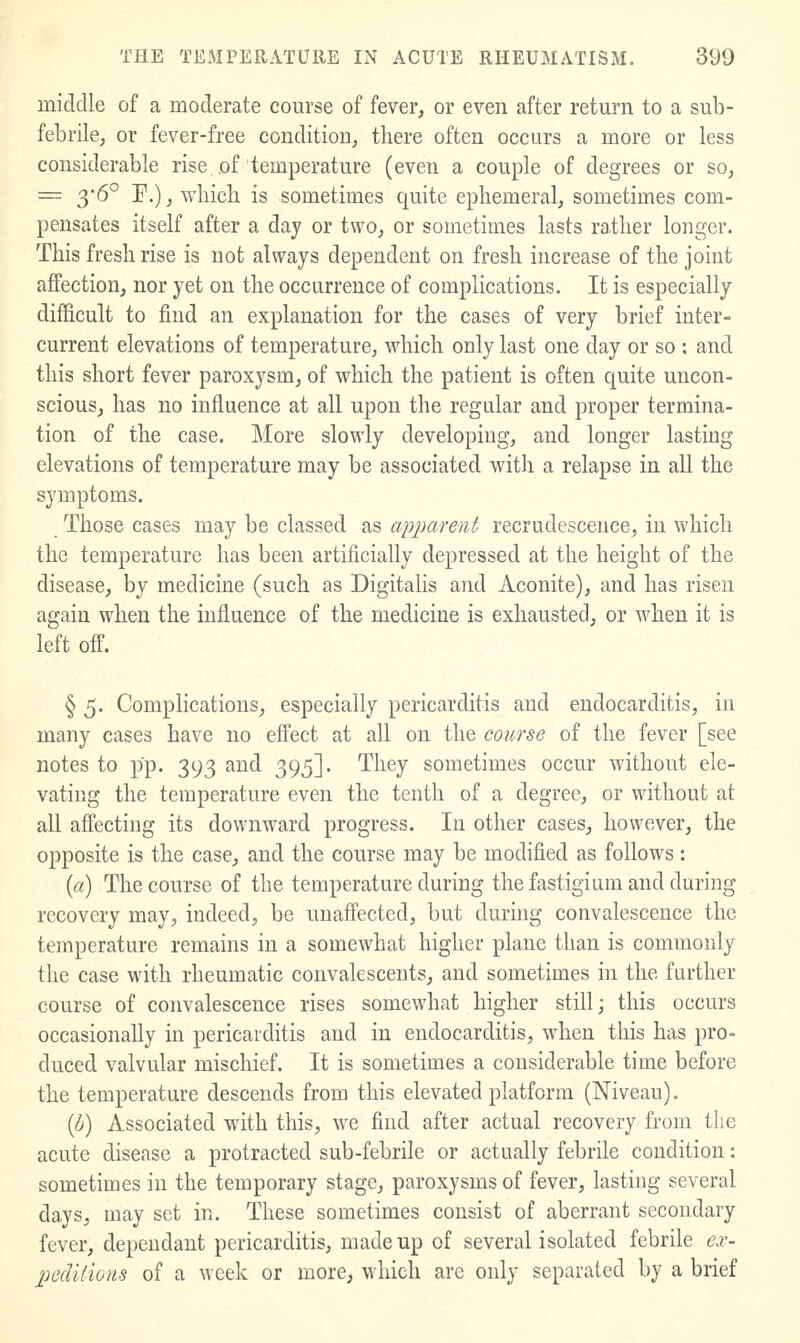 middle of a moderate course of fever, or even after return to a sub- febrile, or fever-free condition, there often occurs a more or less considerable rise.of temperature (even a couple of degrees or so, = y&^ F.), wliich is sometimes quite ephemeral, sometimes com- pensates itself after a day or two, or sometimes lasts rather longer. This fresh rise is not always dependent on fresh increase of the joint affection, nor yet on the occurrence of complications. It is especially difficult to find an explanation for the cases of very brief inter- current elevations of temperature, which only last one day or so : and this short fever paroxysm, of which the patient is often quite uncon- scious, has no influence at all upon the regular and proper termina- tion of the case. More slowly developing, and longer lasting elevations of temperature may be associated with a relapse in all the symptoms. Those cases may be classed as apparent recrudescence, in which the temperature has been artificially depressed at the height of the disease, by medicine (such as Digitalis and Aconite), and has risen again when the influence of the medicine is exhausted, or when it is left off. § 5. Complications, especially pericarditis and endocarditis, in many cases have no effect at all on the course of the fever [see notes to pp. 393 and 395]. They sometimes occur without ele- vating the temperature even the tenth of a degree, or without at all affecting its downward progress. In other cases, however, the opposite is the case, and the course may be modified as follows: {a) The course of the temperature during the fastigiam and during recovery may, indeed, be unaffected, but during convalescence the temperature remains in a somewhat higher plane than is commonly the case with rheumatic convalescents, and sometimes in the further course of convalescence rises somewhat higher still; this occurs occasionally in pericarditis and in endocarditis, when this has pro- duced valvular mischief. It is sometimes a considerable time before the temperature descends from this elevated platform (Niveau). {h) Associated with this, we find after actual recovery from the acute disease a protracted sub-febrile or actually febrile condition: sometimes in the temporary stage, paroxysms of fever, lasting several days, may set in. These sometimes consist of aberrant secondary fever, dependant pericarditis, made up of several isolated febrile ex- peclilions of a week or more, which are only separated by a brief