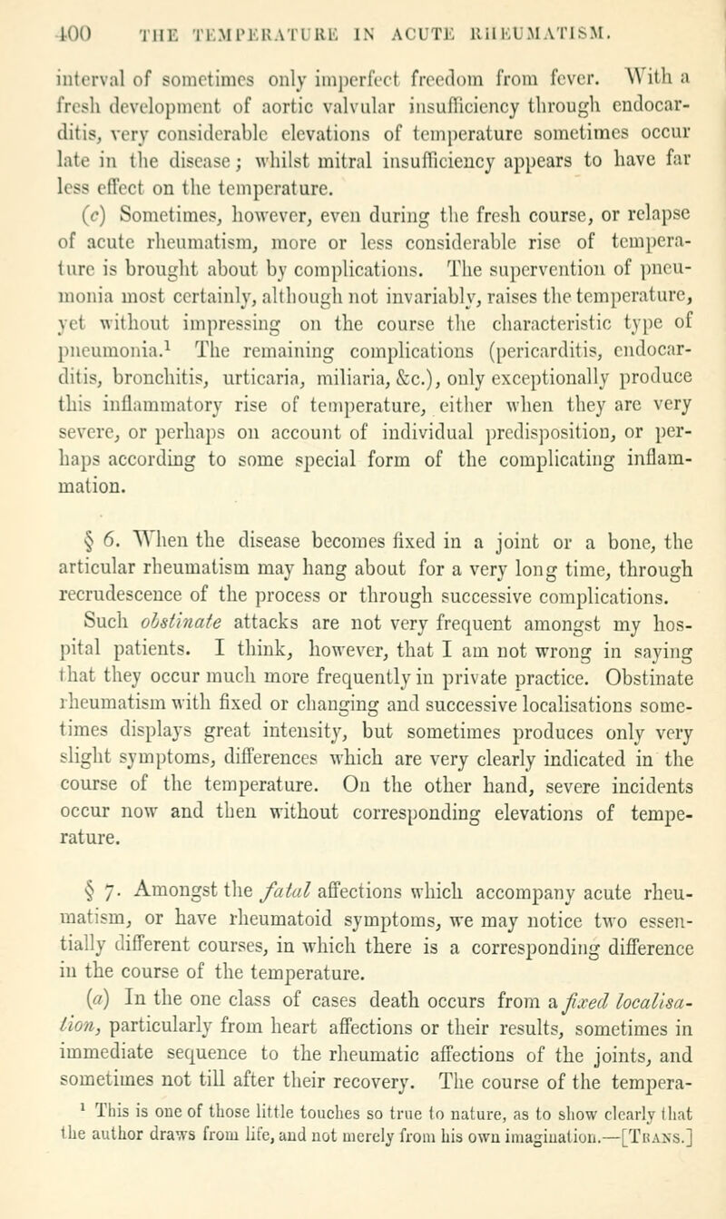 interval of sometimes only imi)erfect freedom from fever. With a fresh development of aortic valvular iiisufliciency througli endocar- ditis, very considerable elevations of temperature sometimes occur late in the disease; whilst mitral insufficiency appears to have far less effect on the temperature. (c) Sometimes, however, even during the fresh course, or relapse of acute rheumatism, more or less considerable rise of tempera- ture is brought about by complications. The supervention of pneu- monia most certainly, although not invariably, raises the temperature, yet without impressing on the course the characteristic type of pneumonia.^ The remaining complications (pericarditis, endocar- ditis, bronchitis, urticaria, miliaria, &c.), only exceptionally produce this inflammatory rise of temperature, either when they are very severe, or perhaps on account of individual predisposition, or per- haps according to some special form of the complicating inflam- mation. § 6. When the disease becomes fixed in a joint or a bone, the articular rheumatism may hang about for a very long time, through recrudescence of the process or through successive complications. Such ohst'inate attacks are not very frequent amongst my hos- pital patients. I think, however, that I am not wrong in saying that they occur much more frequently in private practice. Obstinate rheumatism with fixed or changing and successive localisations some- times displays great intensity, but sometimes produces only very slight symptoms, differences which are very clearly indicated in the course of the temperature. On the other hand, severe incidents occur now and then without corresponding elevations of tempe- rature. § 7. Amongst the y^ifa^ aflPections which accompany acute rheu- matism, or have rheumatoid symptoms, we may notice two essen- tially different courses, in which there is a corresponding difference in the course of the temperature. [a) In the one class of cases death occurs from ^ fixed localisa- tion, particularly from heart affections or their results, sometimes in immediate sequence to the rheumatic affections of the joints, and sometimes not till after their recovery. The course of the tempera- * This is one of those little touches so true lo nature, as to sliow clearly that the author draws from life, aud uot merely from his own imagiuation.—[Tuaxs.]