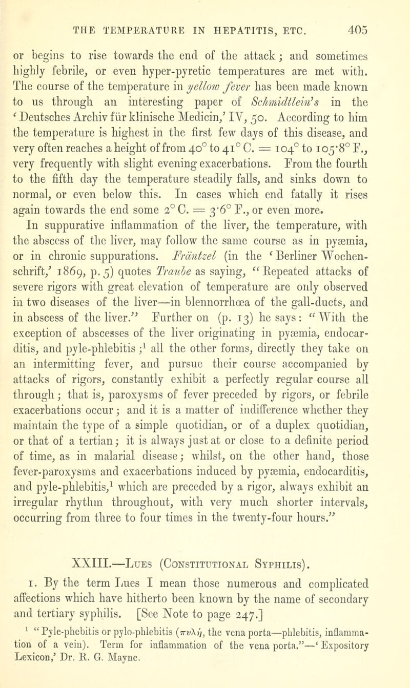 or begins to rise towards the end of the attack; and sometimes highly febrile, or even hyper-pyretic temperatures are met with. The course of the temperature in ijelloio fever has been made known to us through an interesting paper of SchmicUlein's in the ' Deutsches Arcliiv filr klinische Medicin/ IV, 50. According to him the temperature is highest in the first few days of this disease, and very often reaches a height of from 40° to 41° C. = 104° to i058° T., very frequently with slight evening exacerbations. From the fourth to the fifth day the temperature steadily falls, and sinks down to normal, or even below this. In cases which end fatally it rises again towards the end some 2°C. = 36° P., or even more. In suppurative inflammation of the liver, the temperature, with the abscess of the liver, may follow the same course as in })y8emia, or in chronic suppurations. Fmntzel (in the ' Berliner Wochen- schrift,' 1869, p.5) quotes Trauhe as saying, '^Repeated attacks of severe rigors with great elevation of temperature are only observed in two diseases of the liver—in blennorrhoea of the gall-ducts, and in abscess of the liver.'' Further on (p. 13) he says: With the exception of abscesses of the liver originating in pyemia, endocar- ditis, and pyle-phlebitis -^ all the other forms, directly they take on an intermitting fever, and pursue their course accompanied by attacks of rigors, constantly exhibit a perfectly regular course all through; that is, paroxysms of fever preceded by rigors, or febrile exacerbations occur; and it is a matter of indifference whether they maintain the type of a simple quotidian, or of a duplex quotidian, or that of a tertian; it is always just at or close to a definite period of time, as in malarial disease; whilst, on the other hand, those fever-paroxysms and exacerbations induced by pycemia, endocarditis, and pyle-phlebitis,^ which are preceded by a rigor, always exhibit an irregular rhythm throughout, with very much shorter intervals, occurring from three to four times in the twenty-four hours. XXIII.—Lues (Constitutional Syphilis). I. By the term I/ues I mean those numerous and complicated affections which have hitherto been known by the name of secondary and tertiary syphilis. [See Note to page 247.] '  Pyle-phebitis or pylo-phlebitis (7ri;Xj/, the vena porta—phlebitis, inflamma- tion of a vein). Term for inflammation of the vena porta.—'Expository- Lexicon,' Dr. R. G. Mayne.