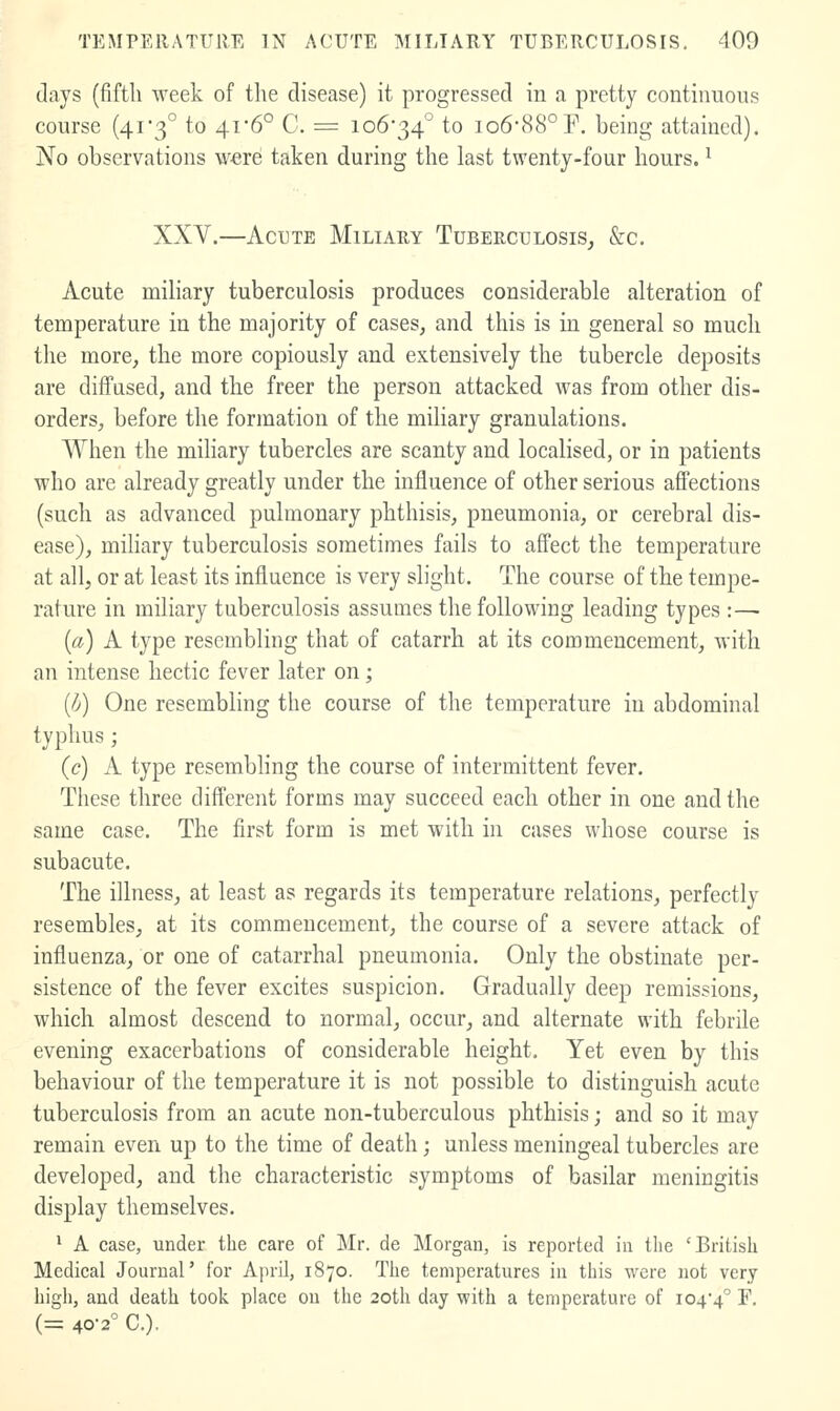 days (fifth week of the disease) it progressed in a pretty continuous course (41 3° to 41-6° C. = 106*34° to io6-88°F, being attained). No observations w-erei taken during the last twenty-four hours. ^ XXV.—Acute Miliary Tuberculosis, &c. Acute mihary tuberculosis produces considerable alteration of temperature in the majority of cases, and this is in general so much the more, the more copiously and extensively the tubercle deposits are diff'ased, and the freer the person attacked was from other dis- orders, before the formation of the miliary granulations. When the miliary tubercles are scanty and localised, or in patients who are already greatly under the influence of other serious afl'ections (such as advanced pulmonary phthisis, pneumonia, or cerebral dis- ease), miliary tuberculosis sometimes fails to affect the temperature at all, or at least its influence is very slight. The course of the tempe- rature in miliary tuberculosis assumes the following leading types :— [a] A type resembling that of catarrh at its commencement, with an intense hectic fever later on; {^j) One resembling the course of the temperature in abdominal typhus ; (c) A type resembling the course of intermittent fever. These three different forms may succeed each other in one and the same case. The first form is met with in cases whose course is subacute. The illness, at least as regards its temperature relations, perfectly resembles, at its commencement, the course of a severe attack of influenza, or one of catarrhal pneumonia. Only the obstinate per- sistence of the fever excites suspicion. Gradually deep remissions, which almost descend to normal, occur, and alternate with febrile evening exacerbations of considerable height. Yet even by this behaviour of the temperature it is not possible to distinguish acute tuberculosis from an acute non-tuberculous phthisis; and so it may remain even up to the time of death; unless meningeal tubercles are developed, and the characteristic symptoms of basilar meningitis display themselves. 1 A case, under the care of Mr. de Morgan, is reported in the 'British Medical Journal' for April, 1870. The temperatures in this were not very liigli, and death took place on the 20th day with a temperature of i04'4° F, (= 40-2 C).
