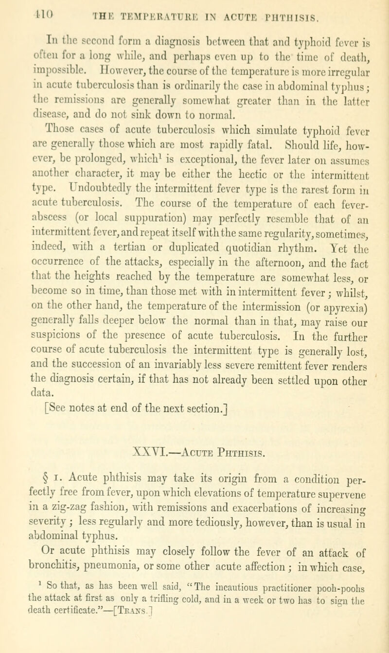 In tlic second form a diagnosis between that and typhoid fever is often for a long while, and perhaps even up to the time of death, impossible. However, the course of the temperature is more irregular in acute tuberculosis than is ordinarily the case in abdominal ty])hus; the remissions are generally somewhat greater than in the latter disease, and do not sink down to normal. Those cases of acute tuberculosis which simulate typhoid fever are generally those which are most rapidly fatal. Should life, how- ever, be prolonged, which^ is exceptional, the fever later on assumes another character, it may be either the hectic or the intermittent type. Undoubtedly the intermittent fever type is the rarest form in acute tuberculosis. The course of the temperature of each fever- abscess (or local suppuration) may perfectly resemble that of an intermittent fever, and repeat itself with the same regularity, sometimes, indeed, with a tertian or duplicated quotidian rhythm. Yet the occurrence of the attacks, especially in the afternoon, and the fact that the heights reached by the temperature are somewhat less, or become so in time, than those met with in intermittent fever ; whilst, on the other hand, the temperature of the intermission (or apyrexia) generally falls deeper below the normal than in that, may raise our suspicions of the j^resence of acute tuberculosis. In the further course of acute tuberculosis the intermittent type is generally lost, and the succession of an invariably less severe remittent fever renders the diagnosis certam, if that has not already been settled upon other data. [See notes at end of the next section.] XXVI.—Acute Phthisis. § I. Acute phthisis may take its origm from a condition per- fectly free from fever, upon which elevations of temperature supervene in a zig-zag fashion, with remissions and exacerbations of increasing severity ; less regularly and more tediously, however, than is usual in abdominal typhus. Or acute phthisis may closely follow the fever of an attack of bronchitis, pneumonia, or some other acute affection; in which case, ^ So that, as has been well said,  The incautious practitioner pooh-poohs the attack at first as only a trifling cold, and in a week or two has to sign tlie death certificate.—[Tra^s.]
