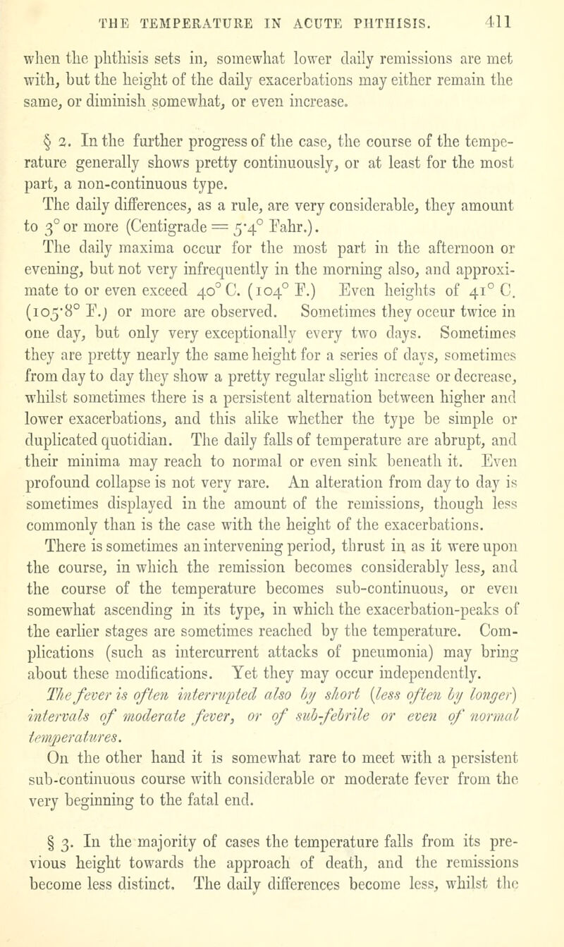 when tlie phthisis sets in, somewhat lower daily remissions are met with, but the height of the daily exacerbations may either remain the same, or diminish somewhat, or even increase. § 3. In the further progress of the case, the course of the tempe- rature generally shows pretty continuously, or at least for the most part, a non-continuous type. The daily differences, as a rule, are very considerable, they amount to 3° or more (Centigrade = 5*4° Fahr.). The daily maxima occur for the most part in the afternoon or evening, but not very infrequently in the morning also, and approxi- mate to or even exceed 40° C. (104° P.) Even heights of 41° C. (io58° P.j or more are observed. Sometimes they occur twice in one day, but only very exceptionally every two days. Sometimes they are pretty nearly the same height for a series of days, sometimes from day to day they show a pretty regular slight increase or decrease, whilst sometimes there is a persistent alternation between higher and lower exacerbations, and this alike whether the type be simple or duplicated quotidian. The daily falls of temperature are abrupt, and their minima may reach to normal or even sink beneath it. Even profound collapse is not very rare. An alteration from day to day is sometimes displayed in the amount of the remissions, though less commonly than is the case with the height of the exacerbations. There is sometimes an intervening period, thrust in as it were upon the course, in which the remission becomes considerably less, and the course of the temperature becomes sub-continuous, or even somewhat ascending in its type, in which the exacerbation-peaks of the earlier stages are sometimes reached by the temperature. Com- plications (such as intercurrent attacks of pneumonia) may bring about these modifications. Yet they may occur independently. The fever is often interrupted also Ijy short {less often hy longer) intervals of moderate fever, or of suh-fehrile or even of normal temperatures. On the other hand it is somewhat rare to meet with a persistent sub-continuous course with considerable or moderate fever from the very beginning to the fatal end. § 3. In the majority of cases the temperature falls from its pre- vious height towards the approach of death, and the remissions become less distinct. The daily differences become less, whilst the