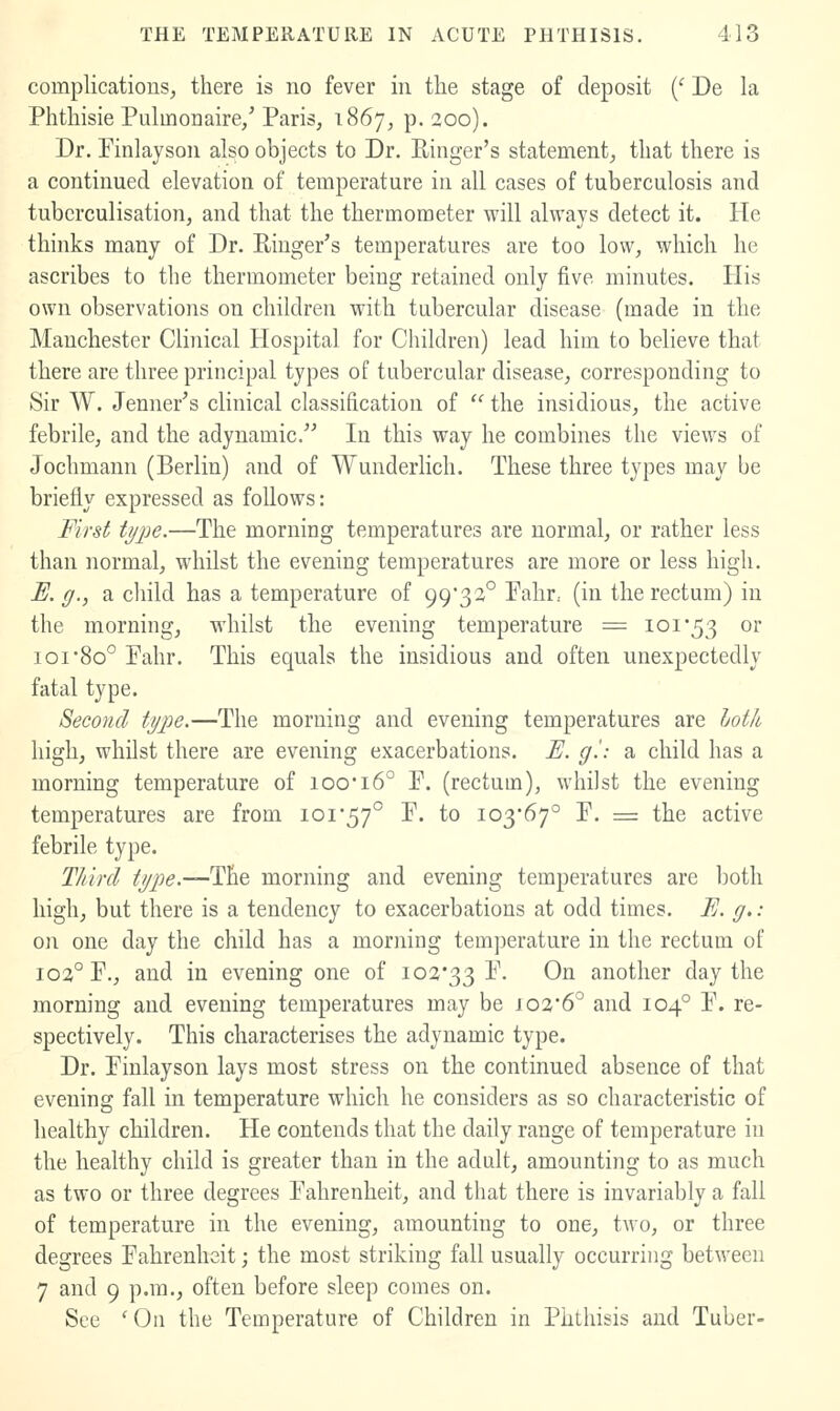 complications, there is no fever in the stage of deposit {' De la Phthisie Pulmonaire/ Paris, 1867, p. 200). Dr. Pinlayson also objects to Dr. Einger's statement, that there is a continued elevation of temperature in all cases of tuberculosis and tubcrculisation, and that the thermometer will always detect it. He thinks many of Dr. Ringer's temperatures are too low, which he ascribes to the thermometer being retained only five minutes. His own observations on children with tubercular disease (made in the Manchester Clinical Hospital for Children) lead him to believe that there are three principal types of tubercular disease, corresponding to Sir W. Jenner's clinical classification of  the insidious, the active febrile, and the adynamic. In this way he combines the views of Jochmann (Berlin) and of Wunderhch. These three types may be briefly expressed as follows: Firsi type.—The morning temperatures are normal, or rather less than normal, whilst the evening temperatures are more or less high. E. g., a child has a temperature of 99'33° Pahr, (in the rectum) in the morning, whilst the evening temperature = loi53 or ioi8o° Pahr. This equals the insidious and often unexpectedly fatal type. Second type.—The morning and evening temperatures are hotk high, whilst there are evening exacerbations. F. g'.: a child has a morning temperature of ioo*i6° P. (rectum), whilst the evening temperatures are from ioi*57° P. to 103*67° P. = the active febrile type. Third type.—The morning and evening temperatures are Iwtli high, but there is a tendency to exacerbations at odd times. E. g.: on one day the child has a morning temj^erature in the rectum of 103° P., and in evening one of 102*33 P. 0^ another day the morning and evening temperatures may be 102*6° and 104° P. re- spectively. This characterises the adynamic type. Dr. Pinlayson lays most stress on the continued absence of that evening fall in temperature which he considers as so characteristic of healthy children. He contends that the daily range of temperature in the healthy child is greater than in the adult, amounting to as much as two or three degrees Pahrenheit, and that there is invariably a fall of temperature in the evening, amounting to one, two, or three degrees Pahrenheit; the most striking fall usually occurring between 7 and 9 p.m., often before sleep comes on. See 'On the Temperature of Children in Phthisis and Tuber-