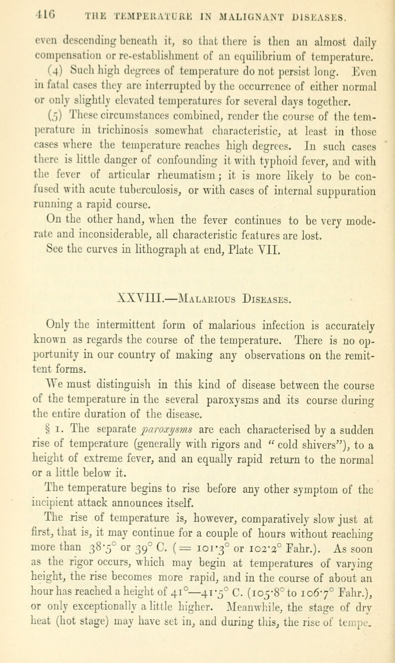 even descending beneatli it, so that there is then an almost daily compensation or re-establishment of an equilibrium of temperature. (4) Such high degrees of temi)crature do not persist long. Even in fatal cases they are interrupted by the occurrence of either normal or only sh'ghtly elevated temperatures for several days together. (5) These circumstances combined, render the course of the tem- perature in trichinosis somewhat characteristic, at least in those cases where the temperature reaches high degrees. In such cases there is little danger of confounding it with typhoid fever, and with the fever of articular rheumatism; it is more likely to be con- fused with acute tuberculosis, or with cases of internal suppuration running a rapid course. On the other hand, when the fever continues to be very mode- rate and inconsiderable, all characteristic features are lost. See the curves in lithograph at end, Plate Yll. XXVIII.—Malarious Diseases. Only the intermittent form of malarious infection is accurately known as regards the course of the temperature. There is no op- portunity in our country of making any observations on the remit- tent forms. We must distinguish in this kind of disease between the course of the temperature in the several paroxysms and its course during the entire duration of the disease. § I. The separate paroxysms are each characterised by a sudden rise of temperature (generally with rigors and  cold shivers^^), to a height of extreme fever, and an equally rapid return to the normal or a little below it. The temperature begins to rise before any other symptom of the incipient attack announces itself. The rise of temperature is, however, comparatively slow just at first, that is, it may continue for a couple of hours without reaching more than 38-5° or 39° C. (= 101-3° or 102-3° Fahr.). As soon as the rigor occurs, which may begin at temperatures of varying height, the rise becomes more rapid, and in the course of about an hour has reached a height of 41°—41-5° C. (105-8° to 106-7° Fahr.), or only exceptionally a little higher. Meanwliile, the stage of dry heat (hot stage) may have set in, and during tliis, the rise of teinpe.