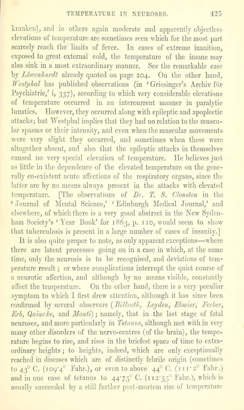 krankeii), and iu others again moderate and apparently objectless elevations of temperature are sometimes seen which for the most part scarcely reach the' limits of fever. In cases of extreme inanition, exposed to great external cold, the temperature of the insane may also sink in a most extraordinary manner. See the remarkable case by Lowenhardt already quoted on page 204. On the other hand, West/phal has pubhshed observations (in * Griesinger's Archiv fiIr Psychiatric/ i, 337), according to which very considerable elevations of temperature occurred in an intercurrent manner in paralytic lunatics. However, they occurred along with epileptic and apoplectic attacks; but Westphal implies that they had no relation to the muscu- lar spasms or their intensity, and even when the muscular movements were very shght they occurred, and sometimes when these were altogether absent, and also that the epileptic attacks in themselves caused no very special elevation of temperature. He believes just as little in the dependence of the elevated temperature on the gene- rally co-existent acute affections of the respiratory organs, since the latter are by no means always present in the attacks with elevated temperature. [The observations of Br. T. S. Clouston in the ' Journal of Mental Science,' ' Edinburgh Medical Journal,' and elsewhere, of which there is a very good abstract in the New Syden- ham Society's 'Year Book' for 1863, p. no, would seem to show that tuberculosis is present in a large number of cases of insanity.] It is also quite proper to note, as only apparent exceptions—where there are latent processes going on in a case in which, at the same time, only the neurosis is to be recognised, and deviations of tem- perature result; or where complications interrupt the quiet course of a neurotic affection, and although by no means visible, constantly affect the temperature. On the other hand, there is a very peculiar symptom to which I first drew attention, although it has since been confirmed by several observers {Billroth, Ley den, Ebmier, Ferber, Erh, Quincke, and Monti); namely, that in the last stage of fatal neuroses, and more particularly in Tetanus, although met with in very many other disorders of the nerve-centres (of the brain), the tempe- rature begins to rise, and rises in the briefest space of time to extra- ordinary heights; to heights, indeed, which are only exceptionally reached in diseases which are of distinctly febrile origin (sometimes to 43° C. (109-4° Fahr.), or even to above 44° C. (iii'2° Fahr.) and in one case of tetanus to 4475° C. (iia55° Fahr,), which is usually succeeded by a still further post-mortem rise of temperature