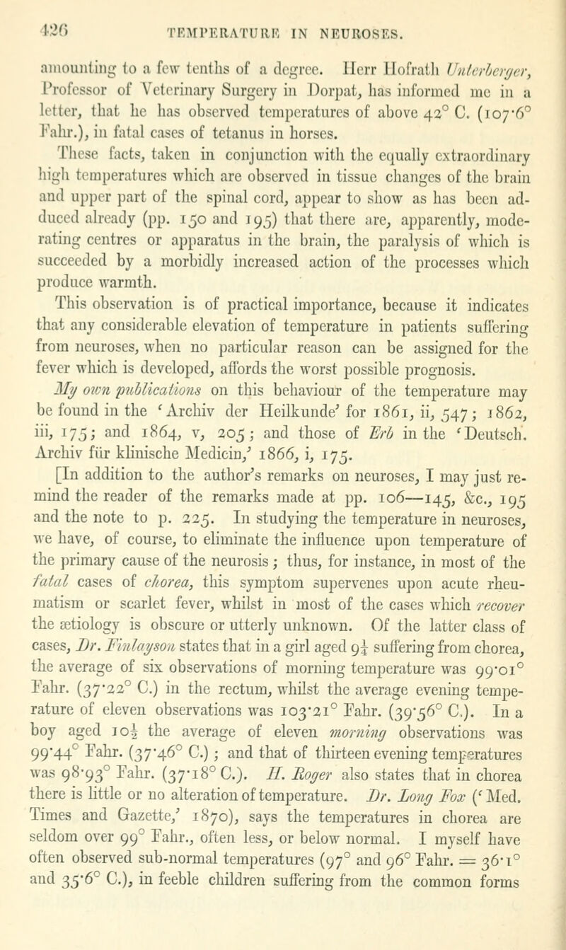 amounting to a few tenths of a degree. Ilerr llofratli Unlcrhcrfjer, Professor of Veterinary Surgery in Dorpat, has informed mc in a letter, that he has observed temperatures of above 43° C. (107*6° Falu.), in fatal cases of tetanus in horses. These facts, taken in conjunction with the equally extraordinary high temperatures which are observed in tissue changes of the brain and upper ])art of the spinal cord, appear to show as has been ad- duced already (pp. 150 and 195) that there are, apparently, mode- rating centres or apparatus in the brain, the paralysis of which is succeeded by a morbidly increased action of the processes which produce warmth. This observation is of practical importance, because it indicates that any considerable elevation of temperature in patients suffering from neuroses, when no particular reason can be assigned for the fever which is developed, affords the worst possible prognosis. Mt/ own piihlicatluns on this behaviour of the temperature may be found in the 'Archiv der Ileilkunde' for 1861, ii, 547; 1862, iii, 175; and 1864, v, 205; and those of Erb in the 'Deutsch. Archiv fiir klinische Medicin,^ 1866, i, 175. [In addition to the author's remarks on neuroses, I may just re- mind the reader of the remarks made at pp. 106—145, &c., 195 and the note to p. 225. In studying the temperature in neuroses, we have, of course, to eliminate the influence upon temperature of the primary cause of the neurosis; thus, for instance, in most of the fatal cases of chorea, this symptom supervenes upon acute rheu- matism or scarlet fever, whilst in most of the cases which recover the setiology is obscure or utterly unknown. Of the latter class of cases, Br. Finlayson states that in a girl aged 9:^ suffering from chorea, the average of six observations of morning temperature was 99-01° Tahr. (37*22° C.) in the rectum, whilst the average evening tempe- rature of eleven observations was 103*21° Fahr. (39*56° C). In a boy aged jo^ the average of eleven morning observations was 99*44° Fahr. (37*46° C.); and that of thirteen evening temperatures was 98*93° Fahr. (37*18° C). //. Eager also states that in chorea there is little or no alteration of temperature. Br. Long Fox ('Med. Times and Gazette,' 1870), says the temperatures in chorea are seldom over 99° Fahr., often less, or below normal. I myself have often observed sub-normal temperatures (97° and 96° Fahr. = 36*1° and -i^c^'^P C), in feeble children sufi'ering from the common forms