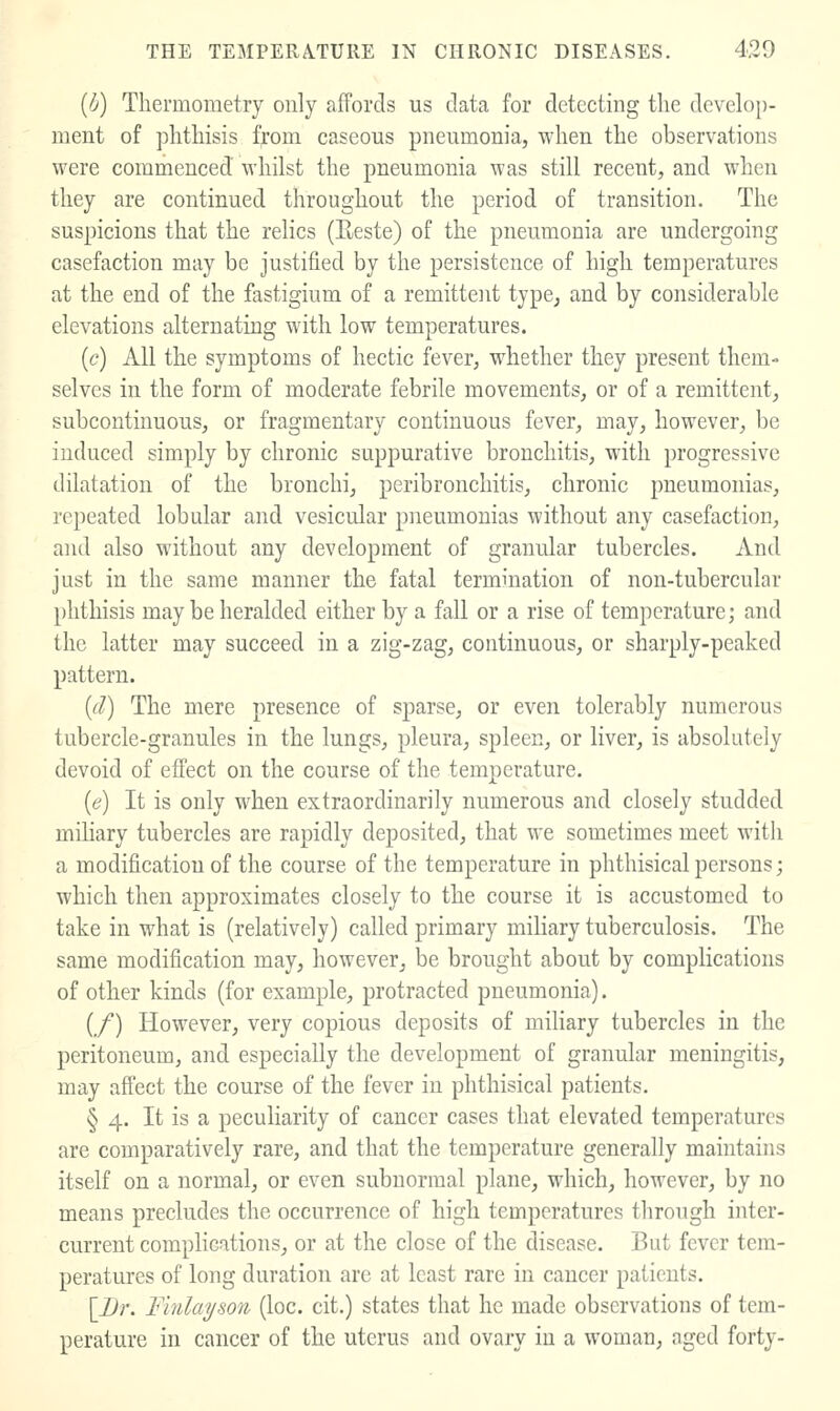 [b) Thermometry only affords us data for detecting the develop- ment of phthisis fj:om caseous pneumonia, when the observations were commenced whilst the pneumonia was still recent, and when they are continued throughout the period of transition. The suspicions that the relics (Eeste) of the pneumonia are undergoing casefaction may be justified by the persistence of high temperatures at the end of the fastigium of a remittent type, and by considerable elevations alternating with low temperatures. ((?) All the symptoms of hectic fever, whether they present them- selves in the form of moderate febrile movements, or of a remittent, subcontinuous, or fragmentary continuous fever, may, however, be induced simply by chronic suppurative bronchitis, with progressive dilatation of the bronchi, peribronchitis, chronic pneumonias, repeated lobular and vesicular pneumonias without any casefaction, and also without any development of granular tubercles. And just in the same manner the fatal termination of non-tubercular phthisis maybe heralded either by a fall or a rise of temperature; and the latter may succeed in a zig-zag, continuous, or sharply-peaked pattern. {(l) The mere presence of sparse, or even tolerably numerous tubercle-granules in the lungs, pleura, spleen, or liver, is absolutely devoid of effect on the course of the temperature. (e) It is only when extraordinarily numerous and closely studded miliary tubercles are rapidly deposited, that we sometimes meet with a modification of the course of the temperature in phthisical persons; which then approximates closely to the course it is accustomed to take in what is (relatively) called primary miliary tuberculosis. The same modification may, however, be brought about by complications of other kinds (for example, protracted pneumonia). {/) However, very copious deposits of miliary tubercles in the peritoneum, and especially the development of granular meningitis, may affect the course of the fever in phthisical patients. § 4. It is a peculiarity of cancer cases that elevated temperatures are comparatively rare, and that the temperature generally maintains itself on a normal, or even subnormal plane, which, however, by no means precludes the occurrence of high temperatures through inter- current complications, or at the close of the disease. But fever tem- peratures of long duration are at least rare in cancer patients. {Br. Finlayson (loc. cit.) states that he made observations of tem- perature in cancer of the uterus and ovary in a woman, aged forty-
