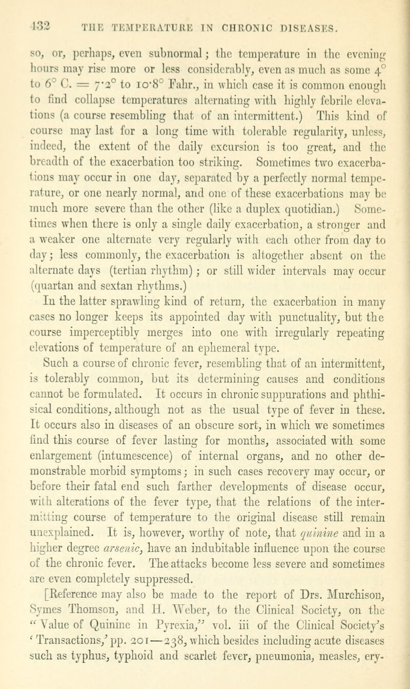 so, or, perhaps, even subnormal; (he temperature in the evenini,' liours may rise more or less considerably, even as much as some 4° to 6° C. = 7*2° to io8° Fahr., in which case it is common enough to find collapse tem})eratures alternating with highly febrile eleva- tions (a course resembling that of an intermittent.) This kind of course may last for a long time with tolerable regularity, unless, indeed, the extent of the daily excursion is too great, and the breadth of the exacerbation too striknig. Sometimes two exacerba- (ions may occur in one day, separated by a perfectly normal tempe- rature, or one nearly normal, and one of these exacerbations may be much more severe than the other (like a duplex quotidian.) Some- times when there is only a single daily exacerbation, a stronger and a weaker one alternate very regularly with each other from day to day; less commonly, the exacerbation is altogether absent on the alternate days (tertian rhythm); or still wider intervals may occur (quartan and sextan rhythms.) In the latter sprawling kind of return, the exacerbation in many cases no longer keeps its appointed day with punctuality, but the course imperceptibly merges into one with irregularly repeating elevations of temperature of an ephemeral type. Such a course of chronic fever, resembling that of an intermittent, is tolerably common, but its determining causes and conditions cannot be formulated. It occurs in chronic suppurations and phthi- sical conditions, although not as tlie usual type of fever in these. It occurs also in diseases of an obscure sort, in which we sometimes find this course of fever lastuag for mouths, associated with some enlargement (intumescence) of internal organs, and no other de- monstrable morbid symptoms; in such cases recovery may occur, or before their fatal end such farther developments of disease occur, with alterations of the fever type, that the relations of the inter- mitting course of temperature to the original disease still remain unexplained. It is, however, worthy of note, that quinine and in a higher degree arsenic, have an indubitable influence upon the course of the chronic fever. The attacks become less severe and sometimes are even completely suppressed. [Eeference may also be made to the report of Drs. Murchison, Symes Thomson, and H. AYeber, to the Clinical Society, on the  Value of Quinine in Pyrexia,^^ vol. iii of the Clinical Society's ' Transactions,' pp. 201—238, which besides including acute diseases such as typhus, typhoid and scarlet fever, pneumonia, measles, ery-