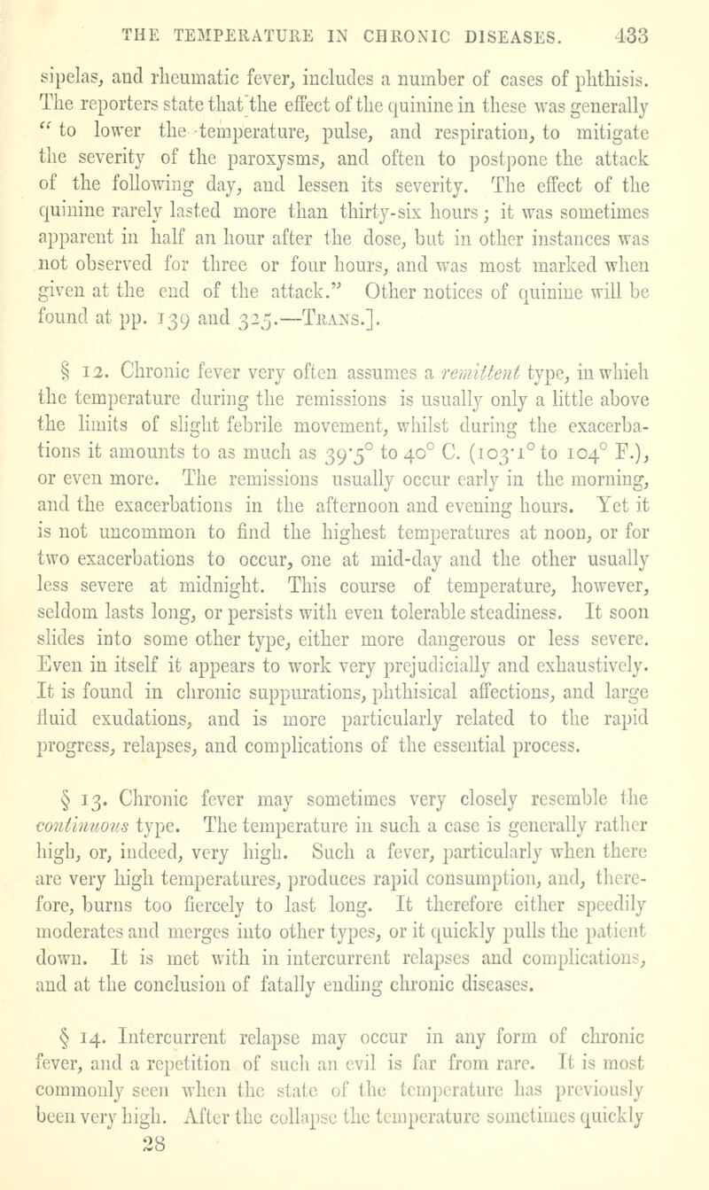 sipelas, and rheumatic fever, includes a number of cases of phthisis. The reporters state thatthe effect of the quinine in these was generally  to lower the temperature^ pulse, and respiration, to mitigate the severity of the paroxysms, and often to postpone the attack of the following day, and lessen its severity. The effect of the quinine rarely lasted more than thirty-six hours ; it was sometimes apparent in half an hour after the dose, but in other instances was not observed for three or four hours, and was most marked when given at the end of the attack. Other notices of quinine will be found at pp. 139 and 325.—Trails.]. § 12. Chronic fever very often assumes a remittent type, in which the temperature during the remissions is usually only a little above the limits of slight febrile movement, whilst during the exacerba- tions it amounts to as much as 39'5° to 40° C. (103-1° to 104° F.), or even more. The remissions usually occur early in the morning, and the exacerbations in the afternoon and evening hours. Yet it is not uncommon to find the highest temperatures at noon, or for two exacerbations to occur, one at mid-day and the other usually less severe at midnight. This course of temperature, however, seldom lasts long, or persists with even tolerable steadiness. It soon slides into some other type, either more dangerous or less severe. Even in itself it appears to work very prejudicially and exhaustively. It is found in chronic suppurations, phthisical affections, and large fluid exudations, and is more particularly related to the rapid progress, relapses, and complications of the essential process. § 13. Chronic fever may sometimes very closely resemble the continuous type. The temperature in such a case is generally rather high, or, indeed, very high. Such a fever, particularly when there are very high temperatures, produces rapid consumption, and, there- fore, burns too fiercely to last long. It therefore either speedily moderates and merges into other types, or it quickly pulls the patient down. It is met with in intercurrent relapses and complications, and at the conclusion of fatally ending chronic diseases. § 14. Intercurrent relapse may occur in any form of chronic fever, and a repetition of such an evil is far from rare. It is most commonly seen when the state of the tem])erature has previously been very high. After the collapse the temperature sometimes quickly 28