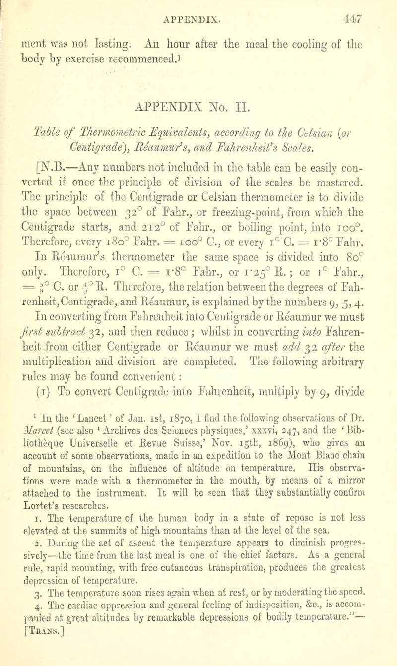 ment was not lasting. An hour after the meal the cooHng of the body by exercise recommenced.^ APPENDIX No. II. Table of Thermometric Equivalents, according to the Celsiau {or Centigrade^ Reaitmur^s, and Fahrenheit's Scales. [N.B.—Any numbers not included in the table can be easily con- verted if once the principle of division of the scales be mastered. The principle of the Centigrade or Celsian thermometer is to divide the space between 32° of Pahr., or freezing-point, from which the Centigrade starts, and 212° of Pahr., or boiling point, into 100°. Therefore, every 180° Pahr. = 100° C, or every 1° C. = i-8° Pahr. In Eeaumur's thermometer the same space is divided into 80° only. Therefore, 1° C. = r8° Pahr., or 1-25° R.; or 1° Pahr., = f,° C. or -;r°^- Therefore, the relation between the degrees of Pah- renheit. Centigrade, and Reaumur, is explained by the numbers 9, 5,4. In converting from Pahrenheit into Centigrade or Reaumur we must first subtract 32, and then reduce ; whilst in converting into Pahren- heit from either Centigrade or Reaumur we must add 32 after the multiplication and division are completed. The following arbitrary rules may be found convenient: (i) To convert Centigrade into Pahrenheit, multiply by 9, divide * In the 'Lancet' of Jan. ist, 1870,1 find the following observations of Dr. Marcet (see also ' Archives des Sciences physiques/ xxxvi, 247, and tlie ' Bib- liotheque Universelle et Revue Suisse,' Nov. 15th, 1869), who gives an account of some observations, made in an expedition to the Mont Blanc chain of mountains, on the influence of altitude on temperature. His observa- tions were made with a thermometer in the mouth, by means of a mirror attached to the instrument. It will be seen that they substantially confirm Lortet's researches. 1. The temperature of the human body in a state of repose is not less elevated at the summits of high mountains than at the level of the sea. 2. During the act of ascent the temperature appears to diminish progres- sively—the time from the last meal is one of the chief factors. As a general rule, rapid mounting, with free cutaneous transpiration, produces the greatest depression of temperature. 3. The temperature soon rises again when at rest, or by moderating the speed. 4. The cardiac oppression and general feeling of indisposition, &c., is accom- panied at great altitudes by remarkable depressions of bodily temperature.— [Tkans.]