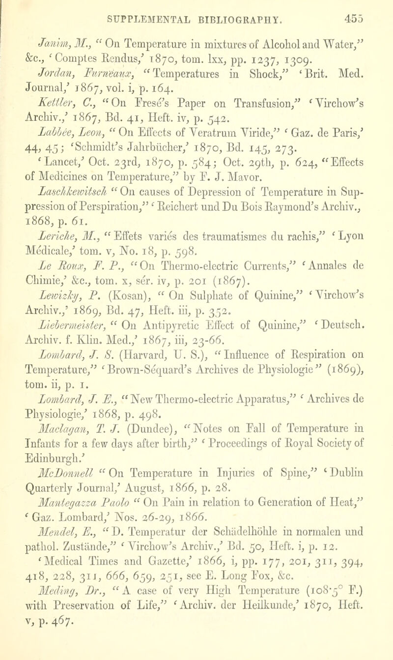 Janim, M.,  On Temperature in mixtui-es of Alcohol and Water/' &c., 'Comples Eendus/ 1870, torn. Ixx, pp. 1237, 1309. Jordan, Fiirn-eatix, Temperatures in Shock/' 'Brit. Med. Journal/ 1867, vol. i, p. 164. Kettler, C, On Frese's Paper on Transfusion/' 'Virchow's Archiv,/ 1867, Bd. 41, Heft, iv, p. 542. Lahhee, Leon,  On Effects of Veratrum Viride/' ' Gaz. de Paris/ 44j 45; 'Schmidt's Jahrbiicher/ 1870, Bd. 145, 273. 'Lancet/ Oct. 23rd, 1870, p. 584; Oct. 29th, p. 624, Effects of Medicines on Temperature/' by E. J. Mavor. Laschkewitsch  On causes of Depression of Temperature in Sup- pression of Perspiration/'' Reichert und Du Bois Raymond's Archiv., 1868, p. 61. Lerklie, M.,  Effets varies des traumatismes du rachis/' ' Lyou Medicale/ tom, v. No. 18, p. 598. Le Roiix, F. P.,  On Thermo-electric Currents/' ' Annales de Chimie/ &c., tom. x, ser. iv, p. 201 (1867). Leivizhj, P. (Kosan), On Sulphate of Quinine/' 'A^irchow's Archiv./ 1869, Bd. 47, Heft, iii, p. 352. liebermeister,  On Antipyretic Effect of Quinine/' 'Deutsch. Archiv. f. Klin. Med./ 1867, iii, 23-66. Lombard, J. S. (Harvard, U. S.),  Influence of Respiration on Temperature/' ' Brown-Sequard's Archives de Pbysiologie (1869), tom. ii, p. I. Lombard, J. E.,  New Thermo-electric Apparatus/' ' Archives de Physiologic/ 1868, p. 498. Maclagan, T. J. (Dundee), Notes on Fall of Temperature in Infants for a few days after birth/' ' Proceedings of Royal Society of Edinburgh.' McDonnell  On Temperature in Injuries of Spine/' ' Dublin Quarterly Journal/ August, 1866, p. 28. Mantegazza Paolo  On Pain in relation to Generation of Heat/' ' Gaz. Lombard/ Nos. 26-29, 1866. Mendel, E.,  D. Temperatur der Schiidelholde in normalen und pathol. Zustiiude/' ' Virchow's Archiv./ Bd, 50, Heft, i, p. 12. 'Medical Times and Gazette/ 1866, i, pp. 177, 201, 311, 394, 418, 228, 31 J, 666, 659, 251, see E. Long Eox, &c. Medvng, Dr., A case of very High Temperature (108-5° F.) with Preservation of Life, 'Archiv. der Heilkunde/ 1870, Heft. V, p. 467.