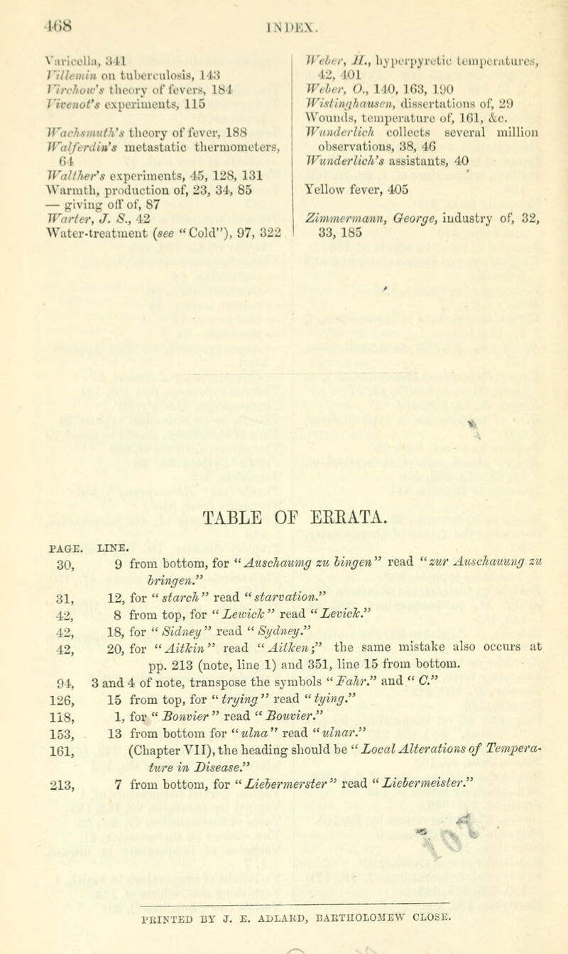 ICS 1NI>KX. VuriooUii, 341 Titlfiiiin on tulionulosis, IKt J'ircJiow's llu'iiry oT lovers, 181 Vicenot's cxperiiucuts, 115 Wachsmuth's theory of fever, 188 li'alferdin's metastatic thenuomoters, 61 IValther's oxporlments, -15, 128, 131 NN'ariuth, priHluction of, 23, 3-1', 85 — givina: oil' of, 87 Warter^^J. S., 12 Water-treatment (see Cold), 97, 322 Webci; Jl., hypcrjjyrctic teinpeiiilures, 42, 101 W^ber, O., 140, 163, 1<J0 Wi.stiuqhauscu, dissertations of, 29 W'oumls, temperature of, IGl, &c. Wnnderlich collects several million observations, 38, 46 WundtrVich's assistants, 40 Yellow fever, 405 Zimmermann, Oeorge, industry of, 32, 33, 185 TABLE OF EREATA. PAGE. LINE. 30, 9 from bottom, for  Auschaimg zu hingen read zur Auschauuiig zu hringen. 31, 12, for starch read starvation. 42, 8 from top, for  Lewick read  LevicTc. 42, 18, for  Sidney  read  Sydney. 42, 20, for Aitkin read Aitken- the same mistake also occurs at pp. 213 (note, line 1) and 351, line 15 from bottom. 94, 3 and 4 of note, transpose the symbols  Fahr. and  C. 126, 15 from top, for  trying  read  tying. 118, 1, for  Bonvier  read  Bouvier. 153, 13 from bottom for  ulna  read  ulnar. 161, (Chapter VII), the heading should be  Local Alterations of Tempera- ture in Disease. 213, 7 from bottom, for  lAebermerster  read  Liebermeister. \^ s PKIKTED BY J. E. ADIAED, BAETUOLOMEW CLOSE.