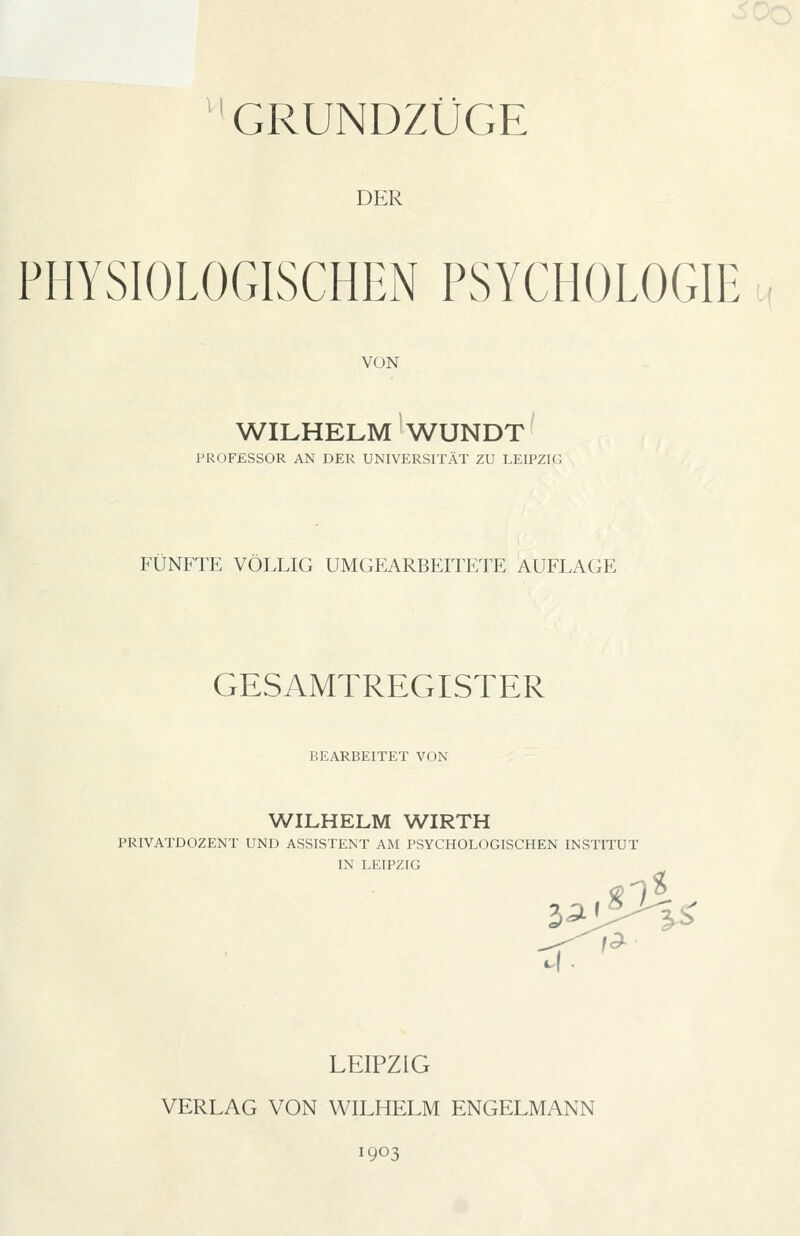 GRUNDZÜGE DER PHYSIOLOGISCHEN PSYCHOLOGIE VON WILHELM WUNDT PROFESSOR AN DER UNIVERSITÄT ZU LEIPZIG FÜNFTE VÖLLIG UMGEARBEITETE AUFLAGE GESAMTREGISTER BEARBEITET VON WILHELM WIRTH PRIVATDOZENT UND ASSISTENT AM PSYCHOLOGISCHEN INSTITUT IN LEIPZIG LEIPZIG VERLAG VON WILHELM ENGELMANN 1903