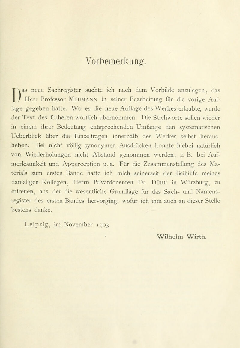 Vorbemerkung. Das neue Sachregister suchte ich nach dem Vorbilde anzulegen, das Herr Professor MEUMANN in seiner Bearbeitung für die vorige Auf- lage gegeben hatte. Wo es die neue Auflage des Werkes erlaubte, wurde der Text des früheren wörtlich übernommen. Die Stichworte sollen wieder in einem ihrer Bedeutung entsprechenden Umfange den systematischen Ueberblick über die Einzelfragen innerhalb des Werkes selbst heraus- heben. Bei nicht völlig synonymen Ausdrücken konnte hiebei natürlich von Wiederholungen nicht Abstand genommen werden, z. B. bei Auf- merksamkeit und Apperception u. a. Für die Zusammenstellung des Ma- terials zum ersten Bande hatte ich mich seinerzeit der Beihülfe meines damaligen Kollegen, Herrn Privatdocenten Dr. DÜRR in Würzburg, zu erfreuen, aus der die wesentliche Grundlage für das Sach- und Namens- register des ersten Bandes hervorging, wofür ich ihm auch an dieser Stelle bestens danke. Leipzig, im November 1903. Wilhelm Wirth.