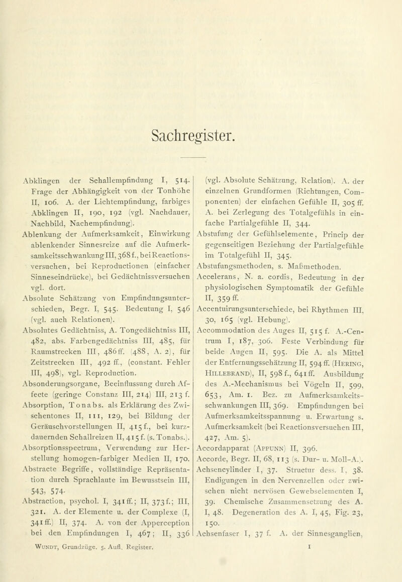 Sachregister. Abklingen der Schallempfindung I, 514. Frage der Abhängigkeit von der Tonhöhe II, 106. A. der Lichtempfindung, farbiges Abklingen II, 190, 192 (vgl. Nachdauer, Nachbild, Nachempfindung). Ablenkung der Aufmerksamkeit, Einwirkung ablenkender Sinnesreize auf die Aufmerk- samkeitsschwankung III, 368 f., bei Reactions- versuchen, bei Reproductionen (einfacher Sinneseindrücke), bei Gedächtnissversuchen vgl. dort. Absolute Schätzung von Empfindungsunter- schieden, Begr. I, 545. Bedeutung I, 546 (vgl. auch Relationen). Absolutes Gedächtniss, A. Tongedächtniss III, 482, abs. Farbengedächtniss III, 485, für Raumstrecken III, 486 fr. 1488, A. 2), für Zeitstrecken HI, 492 ff., (constant. Fehler III, 498), vgl. Reproduction. Absonderungsorgane, Beeinflussung durch Af- fecte (geringe Constanz III, 214) III, 213 f. Absorption, Tonabs. als Erklärung des Zwi- schentones II, in, 129, bei Bildung der Geräuschvorstellungen II, 415 f., bei kurz- dauernden Schallreizen II, 415 f. (s. Tonabs.). Absorptionsspectrum, Verwendung zur Her- stellung homogen-farbiger Medien II, 170. Abstracte Begriffe, vollständige Repräsenta- tion durch Sprachlaute im Bewusstsein III, 543, 574- Abstraction, psychol. I, 341 ff.; II, 373f.; III, 321. A. der Elemente u. der Complexe (I, 341 ff.) II, 374. A. von der Apperception bei den Empfindungen I, 467; II, 336 (vgl. Absolute Schätzung, Relation). A. der einzelnen Grundformen (Richtungen, Com- ponenten) der einfachen Gefühle II, 305 ff. A. bei Zerlegung des Totalgefühls in ein- fache Partialgefühle II, 344. Abstufung der Gefühlselemente, Princip der gegenseitigen Beziehung der Partialgefühle im Totalgefühl II, 345. Abstufungsmethoden, s. Maßmethoden. Accelerans, N. a. cordis, Bedeutung in der physiologischen Symptomatik der Gefühle IT, 359 ff. Accentuirungsunterschiede, bei Rhythmen HI, 30, 165 vgl. Hebung1. Accommodation des Auges II, 515 f. A.-Cen- trum I, 187, 306. Feste Verbindung für beide Augen II, 595. Die A. als Mittel der Entfernungsschätzung II, 594 fr. (Hering, Hillebrand), II, 598 f., 641fr. Ausbildung des A.-Mechanismus bei Vögeln II, 599, 653, Am. 1. Bez. zu Aufmerksamkeits- schwankungen III, 369. Empfindungen bei Aufmerksamkeitsspannung u. Erwartung s. Aufmerksamkeit (bei Reactionsversuchen III, 427, Am. 5). Accordapparat (AePUNn) II, 396. Accorde, Begr. II, 68, 113 (s. Dur- u. Moll-A. . Achsencylinder I, 37. Structur dess. I. 38. Endigungen in den Nervenzellen oder zwi- schen nicht nervösen Gewebselementen I, 39. Chemische Zusammensetzung des A. I, 48. Degeneration des A. I, 45, Fig. 23, 150. Achsenfaser I, 37 f. A. der Sinnesganglien