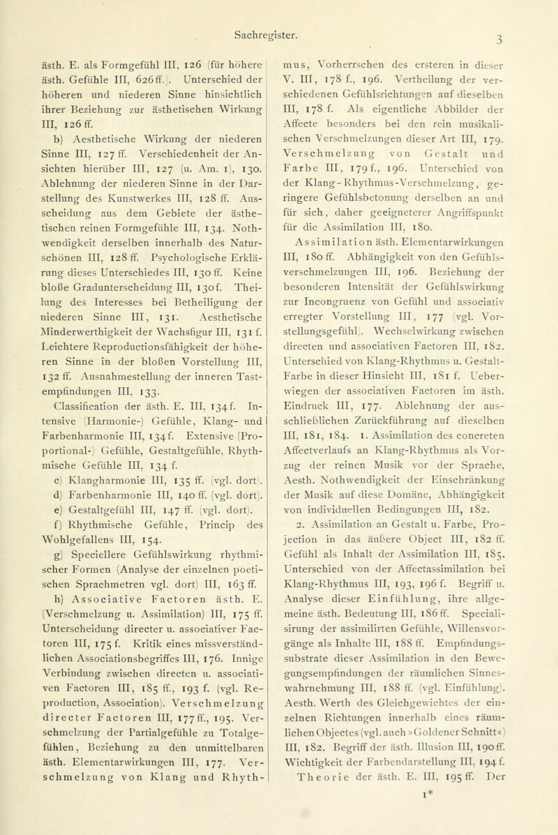 ästh. E. als Formgefühl III. 126 (für höhere ästh. Gefühle III, 626fr.. Unterschied der höheren und niederen Sinne hinsichtlich ihrer Beziehung zur ästhetischen Wirkung III, I26ff. b) Aesthetische Wirkung der niederen Sinne III, 127 fr. Verschiedenheit der An- sichten hierüber III, 127 (u. Am. 1), 130. Ablehnung der niederen Sinne in der Dar- stellung des Kunstwerkes III, 128 ff. Aus- scheidung aus dem Gebiete der ästhe- tischen reinen Formgerühle III, 134. Noth- wendigkeit derselben innerhalb des Natur- schönen III, 128 ff. Psychologische Erklä- rung dieses Unterschiedes III, 130 ff. Keine bloße Gradunterscheidung III, 130! Thei- lung des Interesses bei Betheiligung der niederen Sinne III, 131. Aesthetische Minderwertigkeit der Wachsfigur III, 131 r. Leichtere Reproductionsrähigkeit der höhe- ren Sinne in der bloßen Vorstellung III, 132 ff. Ausnahmestellung der inneren Tast- empfindungen III, 133. Classification der ästh. E. III, 134^ In- tensive (Harmonie-) Gerühle, Klang- und Farbenharmonie III, 134^ Extensive (Pro- portional-; Gefühle, Gestaltgefühle, Rhyth- mische Gefühle III, 134 f. c) Klangharmonie III, 135 ff. (vgl. dort. d) Farbenharmonie III, 140 ff. (vgl. dort). e) Gestaltgefühl III, 147 ff. (vgl. dort). f) Rhythmische Gefühle, Princip des Wohlgefallens III, 154. g) Speciellere Gefühlswirkung rhythmi- scher Formen (Analyse der einzelnen poeti- schen Sprachmetren vgl. dort) III, 163 ff. h) Associative Factoren ästh. E. (Verschmelzung u. Assimilation) III, 175 ff. Unterscheidung directer u. associativer Fac- toren III, 175 f. Kritik eines missverständ- lichen Associationsbegriffes III, 176. Innige Verbindung zwischen directen u. associati- ven Factoren III, 185 ff, 193 f. (vgl. Re- production, Association). Verschmelzung directer Factoren III, 177fr., 195. Ver- schmelzung der Partialgeftihle zu Totalge- fühlen, Beziehung zu den unmittelbaren ästh. Elementarwirkungen III, 177. Ver- schmelzung von Klang und Rhyth- mus, Vorherrschen des ersteren in dieser V. III, 178 f., 196. Vertheilung der ver- schiedenen Gefühlsrichtungen auf dieselben III, 178 f. Als eigentliche Abbilder der Affecte besonders bei den rein musikali- schen Verschmelzungen dieser Art III, 179. Verschmelzung von Gestalt und Farbe III, 179 f., 196. Unterschied von der Klang-Rhythmus-Verschmelzung, ge- ringere Gefühlsbetonung derselben an und für sich, daher geeigneterer Angriffspunkt für die Assimilation III, 180. Assimilation ästh. Elementarwirkungen III, 180 ff. Abhängigkeit von den Gefühls- verschmelzungen III, 196. Beziehung der besonderen Intensität der Gefühlswirkung zur Incongruenz von Gefühl und associativ erregter Vorstellung III, 177 (vgl. Vor- stellungsgefühl. Wechselwirkung zwischen directen und associativen Factoren III, 182. Unterschied von Klang-Rhythmus u. Gestalt- Farbe in dieser Hinsicht III, 181 f. Ueber- wiegen der associativen Factoren im ästh. Eindruck III, 177. Ablehnung der aus- schließlichen Zurückführung auf dieselben III, 181, 184. 1. Assimilation des concreten Affectverlaufs an Klang-Rhythmus als Vor- zug der reinen Musik vor der Sprache, Aesth. Nothwendigkeit der Einschränkung der Musik auf diese Domäne, Abhängigkeit von individuellen Bedingungen III, 182. 2. Assimilation an Gestalt u. Farbe, Pro- jection in das äußere Object III, 182 ff. Gefühl als Inhalt der Assimilation III, 185. Unterschied von der Affectassimilation bei Klang-Rhythmus III, 193, 196 r. Begriff u. Analyse dieser Einfühlung, ihre allge- meine ästh. Bedeutung III, 186 ff. Speciali- sirung der assimilirten Gefühle, Willensvor- gänge als Inhalte HI, 188 ff. Empfindungs- substrate dieser Assimilation in den Bewe- gungsempfindungen der räumlichen Sinnes- wahrnehmung III, 188 ff. (vgl. Einfühlung. Aesth. Werth des Gleichgewichtes der ein- zelnen Richtungen innerhalb eines räum- lichen Objectes (vgl. auch »Goldener Schnitt«' III, 182. Begriff der ästh. Illusion III, 190 fr. Wichtigkeit der Faibendarstellung III. 194 f. Theorie der ästh. E. III, 195 fr. Der