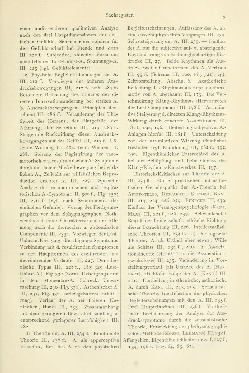 einer umfassenderen qualitativen Analyse nach den drei Hauptdimensionen der ein- fachen Gefühle, Schema einer solchen für \ den Gefühlsverlauf bei Freude und Zorn III, 222 f. Subjective, objective Form der unmittelbaren Lust-Unlust-A., Spannungs-A. III, 225 (vgl. Gefühlselemente;. c Physische Begleiterscheinungen der A. III, 212 ff. Vorwiegen der äußeren Aus- drucksbewegungen III, 212 f., 226, 284 fr. Besondere Bedeutung des Princips der di- recten Innervationsänderung bei starken A. (s. Ausdrucksbewegungen, Principien der- selben) III, 286 ff. Veränderung der Thä- tigkeit des Herzens, der Blutgefäße, der Athmung, der Secretion III, 213, 286 ff. Steigernde Rückwirkung dieser Ausdrucks- bewegungen auf das Gefühl III, 213 f. Lö- sende Wirkung III. 214, beim Weinen in, 288. Störung der Registrirung der vaso- motorischen u. respiratorischen A.-Symptome durch die äußere Muskelbewegung bei wirk- lichen A., Zuflucht zur willkürlichen Repro- duction erlebter A. III, 227. Specielle Analyse der vasomotorischen und respira- torischen A.-Symptome II, 300 f., Fig. 230; IU, 226 ff. vgl. auch Symptomatik der einfachen Gefühle). Vorzug des Plethysmo- graphen vor dem Sphygmographen, Noth- wendigkeit einer Charakterisirung der Ath- mung nach der thoracalen u. abdominalen Componente ffl, 233 f. Vorwiegen der Lust- Unlust u. Erregungs-Beruhigungs-Symptome, Verbindung mit d. resultirenden Symptomen zu den Hauptformen des excitirenden und deprimirenden Verlaufes III, 227. Der sthe- nische Typus III, 228 f., Fig. 329 (Lust- Unlust-A.1, Fig. 330 Zorn). Uebergangsform in dem Momentan-A. Schreck, Ueber- raschung IU, 230 [Fig. 331). Asthenischer A. III, 231, Fig. 332 zurückgehaltene Erbitte- rung . Verlauf der A. bei Thieren Ka- ninchen, Hund) UI, 233. Zusammenhang mit dem geringeren Bewusstseinsumfang u. entsprechend geringerer Lernfähigkeit III, 282. d) Theorie der A. III, 234 ff. Emotionale Theorie III, 237 ff. A. als apperceptive Reaction, Bez. des A. zu den physischen Begleiterscheinungen. Auffassung des A. als eines psychophysischen Vorganges UI. 239. Selbststeigerung der A. III. 239. — Einfluss der A. auf die subjective auf- u. absteigende Rhythmisirung von Reihen gleichartiger Ein- drücke III, 27. Beide Rhythmen als Aus- druck zweier Grundformen des A.-Verlaufs UI, 99fr. (Schema III. 100. Fig. 321 , vgl. Zeitvorstellung, Abschn. 6. Aesthetische Bedeutung des Rhythmus als Reproductions- motiv von A. überhaupt III. 175. Die Ver- schmelzung Klang-Rhythmus 'Hervortreten der Lust-Componente) III, 178 f. Assimila- tive Steigerung d. directen Klang-Rhythmus- Wirkung durch concrete Associationen IU, 181 f., 192, 196. Bedeutung subjectiver A.- Anlagen hierfür IU, 181 f. Unterscheidung von der assimilativen Wirkung räumlicher Gestalten 'vgl. Einfühlung) III, 182 f., 192, 196. Eigentümlicher Unterschied des A. bei der Schöpfung und beim Genuss des Klang-Rhythmus-Kunstwerkes HI, 197. Historisch-Kritisches zur Theorie der A. III, 234 ff. Ethisch-praktischer und ästhe- tischer Gesichtspunkt der A.-Theorie bei Aristoteles, Descartes, Spinoza. Kant III, 214, 224, 226, 239; Benecke III, 239. Einfluss der Vermögenspsychologie [Kant, Maas; IQ. 221 f., 226, 239. Schwankender Begriff der Leidenschaft, ethische Richtung dieser Betrachtung HI, 226. Intellectualisti- sche Theorien III, 234 ff. a) Die logische Theorie, A. als Urtheil über etwas, Wille als Schluss IU, 234 f., 240. b) Associa- tionstheorie (Herbart u. die Associations- psychologie) ffl, 235. Veränderung im Vor- stellungsverlauf als Ursache des A. (Her- bart), als bloße Folge der A. (Kant)] III. 211. Eintheilung in sthenische, asthenische A. durch Kant III, 213, 215. Sensualisti- sche Theorie, Identification der physischen Begleiterscheinungen mit den A. ffl, 235 f. Drei Haupteinwände IU, 236f. Vortheil- hafte Beeinflussung der Analyse der Aus- druckssymptome durch die sensualistische Theorie, Entwicklung der plethysmographi- schen Methode (Mosso, Lehmann) III, 232 f. Affengehirn, Eigenthiimlichkeiten dess. 1,127 f., 139, 196 f. ;Fig. 64. S5. S; .