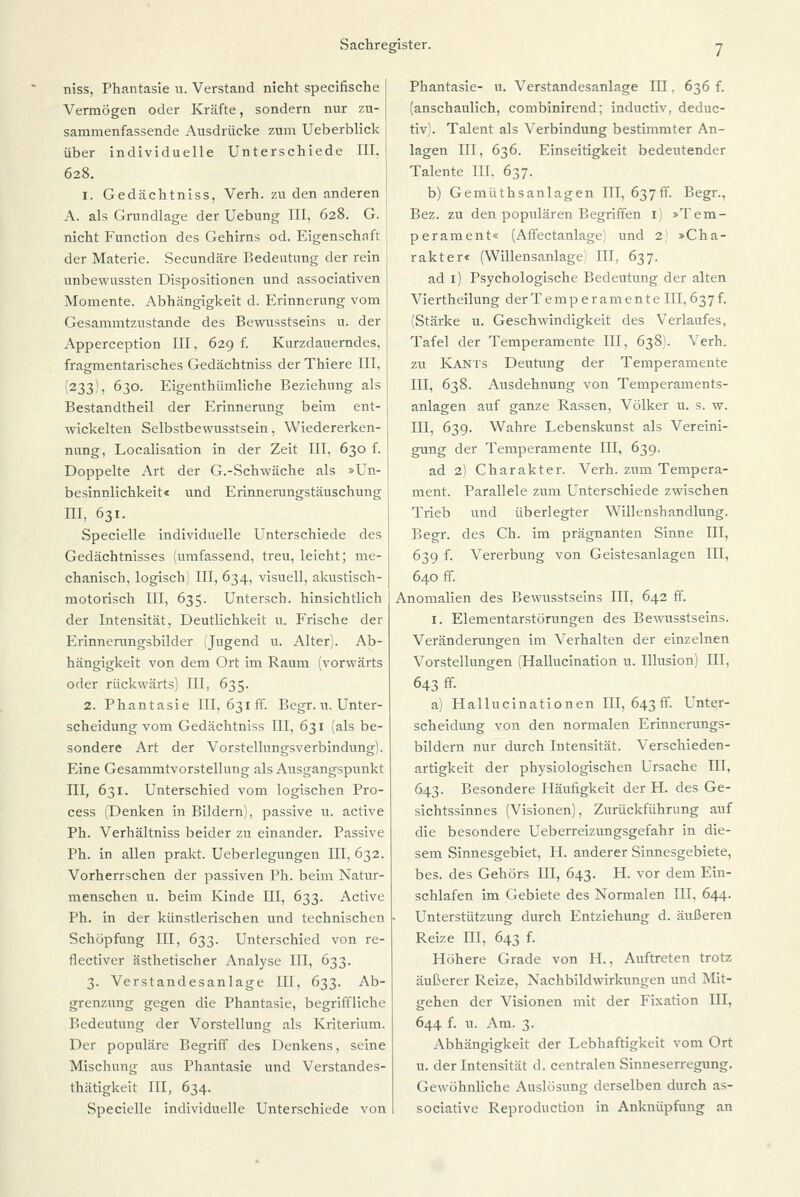 niss, Phantasie u. Verstand nicht specifische Vermögen oder Kräfte, sondern nur zu- sammenfassende Ausdrücke zum Ueberblick über individuelle Unterschiede III. 628. 1. Gedächtniss, Verh. zu den anderen A. als Grundlage der Uebung III, 628. G. nicht Function des Gehirns od. Eigenschaft der Materie. Secundäre Bedeutung der rein , unbewussten Dispositionen und associativen Momente. Abhängigkeit d. Erinnerung vom ] Gesammtzustande des Bewusstseins u. der Apperception III, 629 f. Kurzdauerndes, fragmentarisches Gedächtniss der Thiere III. (233)5 630. Eigentümliche Beziehung als Bestandtheil der Erinnerung beim ent- wickelten Selbstbewusstsein, Wiedererken- nung, Localisation in der Zeit III, 630 f. Doppelte Art der G.-Schwäche als »Un- besinnlichkeit« und Erinnerungstäuschung III, 631. Specielle individuelle Unterschiede des Gedächtnisses (umfassend, treu, leicht; me- chanisch, logisch) III, 634, visuell, akustisch- motorisch III, 635. Unterscb. hinsichtlich der Intensität, Deutlichkeit u. Frische der Erinnerungsbilder (Jugend u. Alter). Ab- hängigkeit von dem Ort im Raum (vorwärts oder rückwärts) III, 635. 2. Phantasie III, 631 ff. Begr. n. Unter- scheidung vom Gedächtniss III, 631 (als be- sondere Art der Vorstellungsverbindung). Eine Gesammtvorstellung als Ausgangspunkt III, 631. Unterschied vom logiseben Pro- cess (Denken in Bildern), passive u. active Ph. Verhältniss beider zu einander. Passive Ph. in allen prakt. Ueberlegungen III, 632. Vorherrschen der passiven Ph. beim Natur- menschen u. beim Kinde III, 633. Active Ph. in der künstlerischen und technischen Schöpfung III, 633. Unterschied von re- flectiver ästhetischer Analyse III, 633. 3. Verstandesanlage III, 633. Ab- grenzung gegen die Phantasie, begriffliche Bedeutung der Vorstellung als Kriterium. Der populäre Begriff des Denkens, seine Mischung aus Phantasie und Verstandes- thätigkeit III, 634. Specielle individuelle Unterschiede von Phantasie- n. Verstandesanlage III, 636 f. (anschaulich, combinirend; induetiv, deduc- tiv). Talent als Verbindung bestimmter An- lagen III, 636. Einseitigkeit bedeutender Talente III. 637. b) Gemüthsanlagen III, 637ff. Begr., Bez. zu den populären Begriffen 1) »Tem- perament« (Affectanlage) und 2 »Cha- rakter« (Willensanlage) III, 637. ad 1) Psychologische Bedeutung der alten Viertheilung der Temperamente III, 637 f. (Stärke u. Geschwindigkeit des Verlaufes, Tafel der Temperamente III, 638). Verh. zu Kants Deutung der Temperamente III, 638. Ausdehnung von Temperaments- anlagen auf ganze Rassen, Völker u. s. w. III, 639. Wahre Lebenskunst als Vereini- gung der Temperamente III, 639. ad 2) Charakter. Verh. zum Tempera- ment. Parallele zum Unterschiede zwischen Trieb und überlegter Willenshandlung. Begr. des Ch. im prägnanten Sinne III, 639 f. Vererbung von Geistesanlagen III, 640 ff. Anomalien des Bewusstseins III, 642 ff. 1. Elementarstörungen des Bewusstseins. Veränderungen im Verhalten der einzelnen Vorstellungen (Hallucination u. Illusion III. 643 ff. a) Hallucinationen III, 643 ff. Unter- scheidung von den normalen Erinnerungs- bildern nur durch Intensität. Verschieden- artigkeit der physiologischen Ursache III, 643. Besondere Häufigkeit der H. des Ge- sichtssinnes (Visionen), Zurückführung auf die besondere Ueberreizungsgefahr in die- sem Sinnesgebiet, FI. anderer Sinnesgebiete, bes. des Gehörs III, 643. H. vor dem Ein- schlafen im Gebiete des Normalen III, 644. Unterstützung durch Entziehung d. äußeren Reize III, 643 f. Höhere Grade von IL, Auftreten trotz äußerer Reize, Nachbildwirkungen und Mit- gehen der Visionen mit der Fixation III, 644 f. u. Am. 3. Abhängigkeit der Lebhaftigkeit vom Ort u. der Intensität d. centralen Sinneserregung. Gewöhnliche Auslösung derselben durch as- sociative Reproduction in Anknüpfung an