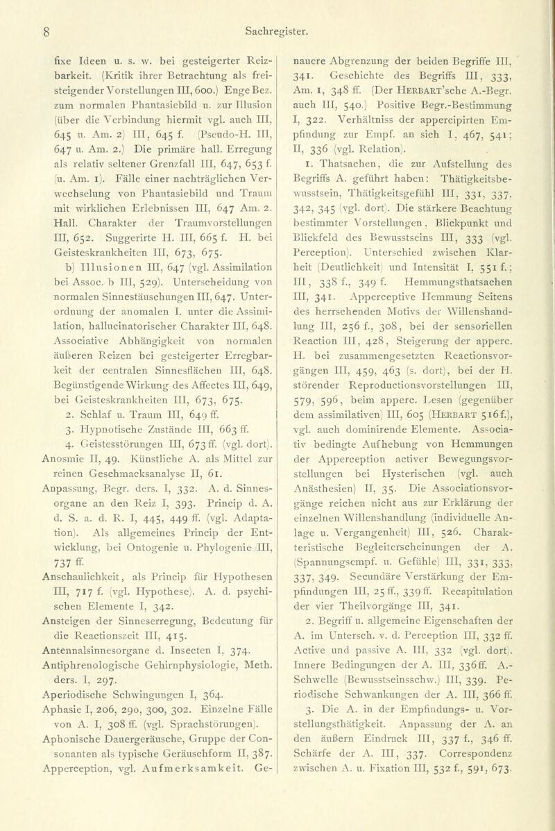 fixe Ideen u. s. w. bei gesteigerter Reiz- barkeit. (Kritik ihrer Betrachtung als frei- steigender Vorstellungen III, 600.) Enge Bez. zum normalen Phantasiebild u. zur Illusion (über die Verbindung hiermit vgl. auch III, 645 u. Am. 2) III, 645 f. (Pseudo-II. III, 647 u. Am. 2.) Die primäre hall. Erregung als relativ seltener Grenzfall III, 647, 653 f. (u. Am. 1). Fälle einer nachträglichen Ver- wechselung von Phantasiebild und Traum mit wirklichen Erlebnissen III, 647 Am. 2. Hall. Charakter der Traumvorstellungen IIT, 652. Suggerirte H. III, 665 f. H. bei Geisteskrankheiten III, 673, 675. b) Illusionen III, 647 (vgl. Assimilation bei Assoc. b III, 529). Unterscheidung von normalen Sinnestäuschungen III, 647. Unter- ordnung der anomalen I. unter die Assimi- lation, hallucinatorischer Charakter III, 648. Associative Abhängigkeit von normalen äußeren Reizen bei gesteigerter Erregbar- keit der centralen Sinnesflächen III, 648. Begünstigende Wirkung des Affectes III, 649, bei Geisteskrankheiten III, 673, 675. 2. Schlaf u. Traum III, 649 ff. 3. Hypnotische Zustände III, 663 ff. 4. Geistesstörungen III, 673 ff. (vgl. dort). Anosmie II, 49. Künstliche A. als Mittel zur reinen Geschmacksanalyse II, 61. Anpassung, Begr. ders. I, 332. A. d. Sinnes- organe an den Reiz I, 393. Princip d. A. d. S. a. d. R. I, 445, 449 ff. (vgl. Adapta- tion). Als allgemeines Princip der Ent- wicklung, bei Ontogenie u. Phylogenie III, 737 ff- Anschaulichkeit, als Princip für Hypothesen III, 717 f. (vgl. Hypothese). A. d. psychi- schen Elemente I, 342. Ansteigen der Sinneserregung, Bedeutung für die Reactionszeit III, 415. Antennalsinnesorgane d. Insecten I, 374. Antiphrenologische Gehirnphysiologie, Meth. ders. I, 297. Aperiodische Schwingungen I, 364. Aphasie I, 206, 290, 300, 302. Einzelne Fälle von A. I, 308 ff. (vgl. Sprachstörungen]. Aphonische Dauergeräusche, Gruppe der Con- sonanten als typische Geräuschform II, 387. Apperception, vgl. Aufmerksamkeit. Ge- nauere Abgrenzung der beiden Begriffe III, 341. Geschichte des Begriffs III, 333, Am. 1, 348 ff. (Der IlERBART'sche A.-Begr. auch III, 540.) Positive Begr.-Bestimmung I, 322. Verhältniss der appercipirten Em- pfindung zur Empf. an sich I. 467, 541; II, 336 (vgl. Relation). 1. Thatsachen, die zur Aufstellung des Begriffs A. geführt haben: Thätigkeitsbe- wnsstsein, Thätigkeitsgefühl III, 331. 337. 342, 345 (vgl. dort). Die stärkere Beachtung bestimmter Vorstellungen, Blickpunkt und Blickfeld des Bewusstseins III, 333 (vgl. Perception). Unterschied zwischen Klar- heit (Deutlichkeit und Intensität I, 551 f.; III, 338 f., 349 f. Hemmungsthatsachen III, 341. Apperceptive Hemmung Seitens des herrschenden Motivs der Willenshand- lung III, 256 f., 308, bei der sensoriellen Reaction III, 428, Steigerung der apperc. H. bei zusammengesetzten Reactionsvor- gängen III, 459, 463 (s. dort), bei der H. störender Reproductionsvorstellungen III, 579, 596, beim apperc. Lesen (gegenüber dem assimilativen) III, 605 (HERBART 5i6f.), vgl. auch dominirende Elemente. Associa- tiv bedingte Aufhebung von Hemmungen der Apperception activer Bewegungsvor- stellungen bei Hysterischen (vgl. auch Anästhesien) II, 35. Die Associationsvor- gänge reichen nicht aus zur Erklärung der einzelnen Willenshandlung (individuelle An- lage u. Vergangenheit) III, 526. Charak- teristische Begleiterscheinungen der A. (Spannungsempf. u. Gefühle) III, 331, 333, 337, 349. Secundäre Verstärkung der Em- pfindungen III, 25 ff., 339 ff. Recapitulation der vier Theilvorgänge III, 341. 2. Begriff u. allgemeine Eigenschaften der A. im Untersch. v. d. Perception III, 332 ff. Active und passive A. III, 332 (vgl. dort). Innere Bedingungen der A. III, 336ff. A.- Schwelle (Bewusstseinsschw.) III, 339. Pe- riodische Schwankungen der A. III, 366 ff. 3. Die A. in der Empfindungs- u. Vor- stellungsthätigkeit. Anpassung der A. an den äußern Eindruck III, 337 f., 346 ff. Schärfe der A. III, 337. Correspondenz zwischen A. u. Fixation TU, 532 f., 591, 673.