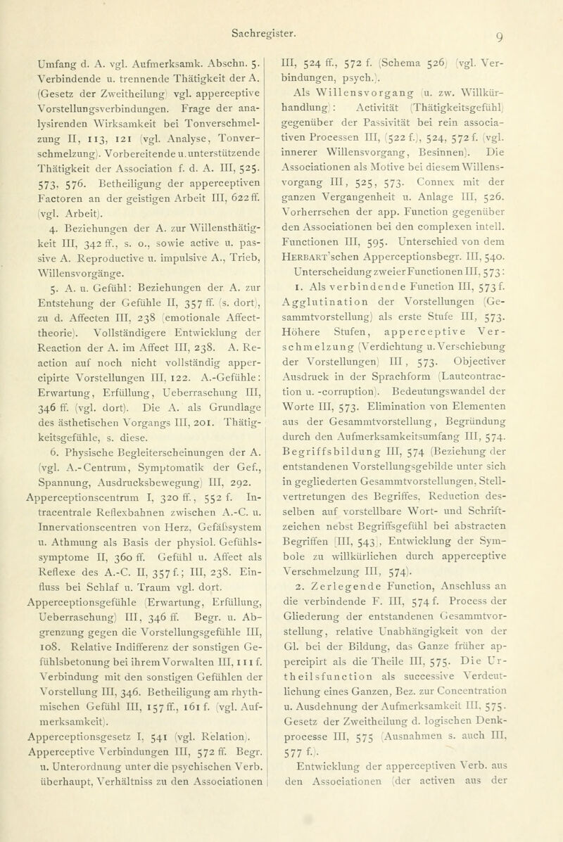 Umfang d. A. vgl. Aufmerksamk. Abschn. 5. Verbindende u. trennende Thätigkeit der A. (Gesetz der Zweitheilung vgl. apperceptive Vorstellungsverbindungen. Frage der ana- lysirenden Wirksamkeit bei Tonverschmel- zung II, 113, 121 (vgl. Analyse, Tonver- schmelzungi. Vorbereitende u.unterstützende Thätigkeit der Association f. d. A. III, 525. 573, 576. Betheiligung der apperceptiven Factoren an der geistigen Arbeit III, 622 ff. (vgl. Arbeit). 4. Beziehungen der A. zur Willensthätig- keit III, 342 ff., s. o., sowie active u, pas- sive A. Reproductive u. impulsive A., Trieb, Willensvorgänge. 5. A. u. Gefühl: Beziehungen der A. zur Entstehung der Gefühle II, 357 ff. (s. dort;, zu d. Affecten III, 238 emotionale Affect- theorie). Vollständigere Entwicklung der Reaction der A. im Affect III, 238. A. Re- action auf noch nicht vollständig apper- cipirte Vorstellungen III. 122. A.-Gefühle: Erwartung, Erfüllung, Ueberraschung III, 346 ff. (vgl. dort). Die A. als Grundlage des ästhetischen Vorgangs III, 201. Thätig- keitsgefühle, s. diese. 6. Physische Begleiterscheinungen der A. (vgl. A.-Centrum, Symptomatik der Gef., Spannung, Ausdrucksbewegung 1 III, 292. Apperceptionscentrum I, 320 ff., 552 f. In- tracentrale Reflexbahnen zwischen A.-C. u. Innervationscentren von Herz, Gefäßsystem u. Athmung als Basis der physiol. Gefühls- symptome II, 360 ff. Gefühl u. Affect als Reflexe des A.-C II, 357 f.; III, 238. Ein- fluss bei Schlaf u. Traum vgl. dort. Apperceptionsgefühle (Erwartung, Erfüllung, Ueberraschung) III, 346 ff. Begr. u. Ab- grenzung gegen die Vorstellungsgefühle III, 108. Relative Indifferenz der sonstigen Ge- fühlsbetonung bei ihrem Vorwalten III, 111 f. Verbindung mit den sonstigen Gefühlen der Vorstellung III, 346. Betheiligung am rhyth- mischen Gefühl III, 157 ff., 161 f. (vgl. Auf- merksamkeit). Apperceptionsgesetz I, 541 (vgl. Relation . Apperceptive Verbindungen III, 572 ff. Begr. u. Unterordnung unter die psychischen Verb, überhaupt, Verhältniss zu den Associationen III, 524 ff, 572 f. Schema 526 vgl. Ver- bindungen, psych.). Als Willens Vorgang u. zw. Willkür- handlung : Activität Thätigkeitsgefühl, gegenüber der Passivität bei rein associa- tiven Processen HI, (522 f.), 524, 572 f. vgl. innerer Willensvorgang, Besinnen). Die Associationen als Motive bei diesem Willens- vorgang III, 525, 573. Connex mit der ganzen Vergangenheit u. Anlage III, 526. Vorherrschen der app. Function gegenüber den Associationen bei den complexen intell. Functionen III, 595. Unterschied von dem HERBART'schen Apperceptionsbegr. III, 540. Unterscheidung zweier Functionen III, 573: 1. Als verbindende Function III, 573f. Agglutination der Vorstellungen Ge- sammtvorstellung) als erste Stufe III, 573. Höhere Stufen, apperceptive Ver- schmelzung (Verdichtung U.Verschiebung der Vorstellungen) III, 573. Objectiver Ausdruck in der Sprachform (Lautcontrac- tion u. -corruption). Bedeutungswandel der Worte III, 573. Elimination von Elementen aus der Gesammtvorstellung, Begründung durch den Aufmerksamkeitsumfang III, 574. Begriffsbildung III, 574 (Beziehung der entstandenen Vorstellungsgebilde unter sich in gegliederten Gesammtvorstellungen, Stell- vertretungen des Begriffes. Reduction des- selben auf vorstellbare Wort- und Schrift- zeichen nebst Begriffsgefühl bei abstracten Begriffen IUI, 543), Entwicklung der Sym- bole zu willkürlichen durch apperceptive Verschmelzung III, 574)- 2. Zerlegende Function, Anschluss an die verbindende F. III, 574 f. Process der Gliederung der entstandenen Gesammtvor- stellung, relative Unabhängigkeit von der Gl. bei der Bildung, das Ganze früher ap- percipirt als die Theile III, 575. Die Ur- theilsfunction als successive Verdeut- lichung eines Ganzen, Bez. zur Concentration u.Ausdehnung der Aufmerksamkeit III. 575. Gesetz der Zweitheilung d. logischen Denk- processe III, 575 Ausnahmen s. auch III. 577 f• - Entwicklung der apperceptiven Verb, aus den Associationen der activen aus der